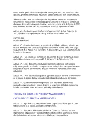 consecuencia, queda eliminada la asignación o entrega de productos, especies o vales
(gasolina, productos alimenticios, industriales u otros) como parte o en adición al salario.

Solamente en los casos en que la asignación de productos u otros sea emergente de
convenios que hubiesen sido homologados por el Ministerio de Trabajo, se compensará
el valor en dinero, al precio vigente de dichos productos u otros, al 30 de Agosto de 1985,
consolidándose al salario básico correspondiente al mes de Septiembre de 1985.

Artículo 66º.- Quedan derogados los Decretos Supremos 3263 de 5 de Diciembre de
1952, 19114 de 6 de Septiembre de 1982 y 20182 de 12 de Abril de 1984.

CAPITULO III
DE LOS FERIADOS

Artículo 67º .- Los días feriados con suspensión de actividades públicas y privadas son
los días domingos; lº de Enero; Lunes y martes de carnaval; viernes Santo; lº de Mayo;
Corpus Cristi; 6 de Agosto; lº de noviembre; 25 de diciembre y en cada Departamento, la
fecha de su efemérides.

Artículo 68º.- Todo feriado que coincida con día domingo, debe ser compensado con el
día hábil inmediato, en los términos del D.S. 14260 de 31 de Diciembre de 1976.

Artículo 69º.- En los días conmemorativos de los sectores laborales, profesionales,
religiosos, regionales o de instituciones y empresas, tanto públicas como privadas, no se
suspenderán labores. La declaratoria de duelo nacional no implica la suspensión de
actividades.

Artículo 70º.- Todas las actividades públicas y privadas deberán observar el cumplimiento
de la jornada de trabajo diaria y semanal establecida por la Ley General del Trabajo.

Artículo 71º.- Queda terminantemente prohibido a las autoridades de todo nivel,
nacionales, departamentales y locales, disponer la suspensión del trabajo fuera de los
feriados establecidos en los artículos 67 y 68 del presente Decreto.


TITULO IV DEL REGIMEN DE PRECIOS Y ABASTECIMIENTO
CAPITULO I DE LOS PRECIOS Y ABASTECIMIENTOS

Artículo 72º.- A partir de la fecha se determina que los precios de bienes y servicios en
todo el territorio de la publica, se establecerán libremente.

Artículo 73º.- Se autoriza al Ministerio de Industria, Comercio y Turismo a efectuar
importaciones, adquisiciones y a adoptar toda medida tendente a garantizar un normal
abastecimiento de artículos de primera necesidad a precios competitivos.
 