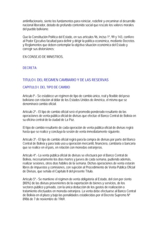 antiinflacionario, siente los fundamentos para reiniciar, redefinir y encaminar el desarrollo
nacional liberador, dotado de profundo contenido social que rescate los valores morales
del pueblo boliviano;

Que la Constitución Política del Estado, en sus artículos 96, inciso 1º, 99 y 143, confiere
al Poder Ejecutivo facultad para definir y dirigir la política económica, mediante Decretos
y Reglamentos que deben contemplar la objetiva situación económica del Estado y
corregir sus distorsiones;

EN CONSEJO DE MINISTROS,


DECRETA:


TITULO I. DEL REGIMEN CAMBIARIO Y DE LAS RESERVAS
CAPITULO I. DEL TIPO DE CAMBIO

Artículo lº.- Se establece un régimen de tipo de cambio único, real y flexible del peso
boliviano con relación al dólar de los Estados Unidos de América, el mismo que se
denominará cambio oficial.

Artículo 2º.- El tipo de cambio oficial será el promedio ponderado resultante do las
operaciones de venta pública oficial de divisas que efectúe el Banco Central de Bolivia en
su oficina central de la ciudad de La Paz.

El tipo de cambio resultante de cada operación de venta pública oficial de divisas regirá
hasta que se realice y concluya la sesión de venta inmediatamente siguiente.

Artículo 3º.- El tipo de cambio oficial regirá para la compra de divisas por parte del Banco
Central de Bolivia y para todo uso u operación mercantil, financiera, cambiaria o bancaria
que se realice en el país, en relación con monedas extranjeras.

Artículo 4º.- La venta pública oficial de divisas se efectuará por el Banco Central de
Bolivia, necesariamente los días martes y jueves de cada semana, pudiendo además,
realizar sesiones, otros días hábiles de la semana. Dichas operaciones de venta estarán
libres de impuestos y comisiones, con sujeción al Procedimiento de Venta Pública Oficial
de Divisas, que señala el Capítulo II del presente Título.

Artículo 5º.- Se mantiene el régimen de venta obligatoria al Estado, del cien por ciento
(l00%) de las divisas provenientes de la exportación de bienes y servicios, de los
sectores público y privado, con la única deducción de los gastos de realización o
tratamiento efectuados en moneda extranjera. La venta debe efectuarse al Banco Central
de Bolivia en el plazo y bajo las penalidades establecidas por el Decreto Supremo Nº
8986 de 7 de noviembre de 1969.
 