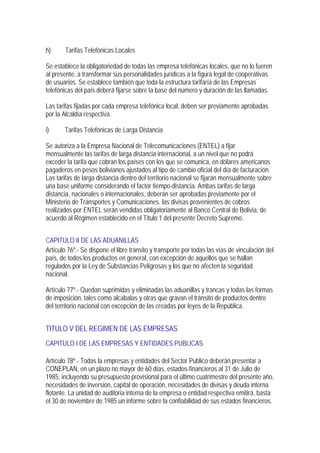 h)      Tarifas Telefónicas Locales

Se establece la obligatoriedad de todas las empresa telefónicas locales, que no lo fueren
al presente, a transformar sus personalidades jurídicas a la figura legal de cooperativas
de usuarios. Se establece también que toda la estructura tarifaría de las Empresas
telefónicas del país deberá fijarse sobre la base del número y duración de las llamadas.

Las tarifas fijadas por cada empresa telefónica local, deben ser previamente aprobadas
por la Alcaldía respectiva.

i)     Tarifas Telefónicas de Larga Distancia

Se autoriza a la Empresa Nacional de Telecomunicaciones (ENTEL) a fijar
mensualmente las tarifas de larga distancia internacional, a un nivel que no podrá
exceder la tarifa que cobran los países con los que se comunica, en dólares americanos
pagaderos en pesos bolivianos ajustados al tipo de cambio oficial del día de facturación.
Las tarifas de larga distancia dentro del territorio nacional se fijarán mensualmente sobre
una base uniforme considerando el factor tiempo-distancia. Ambas tarifas de larga
distancia, nacionales o internacionales, deberán ser aprobadas previamente por el
Ministerio de Transportes y Comunicaciones. las divisas provenientes de cobros
realizados por ENTEL serán vendidas obligatoriamente al Banco Central de Bolivia, de
acuerdo al Régimen establecido en el Titulo 1 del presente Decreto Supremo.


CAPITULO II DE LAS ADUANILLAS
Artículo 76º.- Se dispone el libre tránsito y transporte por todas las vías de vinculación del
país, de todos los productos en general, con excepción de aquellos que se hallan
regulados por la Ley de Substancias Peligrosas y los que no afecten la seguridad
nacional.

Artículo 77º.- Quedan suprimidas y eliminadas las aduanillas y trancas y todas las formas
de imposición, tales como alcabalas y otras que gravan el tránsito de productos dentro
del territorio nacional con excepción de las creadas por leyes de la República.


TITULO V DEL REGIMEN DE LAS EMPRESAS
CAPITULO I DE LAS EMPRESAS Y ENTIDADES PUBLICAS

Artículo 78º.- Todas la empresas y entidades del Sector Publico deberán presentar a
CONEPLAN, en un plazo no mayor de 60 días, estados-financieros al 31 de Julio de
1985, incluyendo su presupuesto provisional para el último cuatrimestre del presente año,
necesidades de inversión, capital de operación, necesidades de divisas y deuda interna
flotante. La unidad de auditoria interna de la empresa o entidad respectiva emitirá, basta
el 30 de noviembre de 1985 un informe sobre la confiabilidad de sus estados financieros.
 
