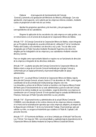 -      Elaborar       el presupuesto de funcionamiento del Consejo
 General y someterlo a la aprobación del Ministerio de Minería y Metalurgia. Con esta
aprobación, el presupuesto, será cubierto por las empresas mineras estatales, mediante
cuotas en proporción al valor neto de sus ventas.

-      Aprobar los programas operativos y de inversión, y los presupuestos
correspondientes de las subsidiarias.

-       Disponer la aplicación de los excedentes de cada empresa en cada gestión, sea
en reinversiones o en el servicio de la deuda de la Corporación Minera de Bolivia.

Artículo 113º.- El Consejo General de la Corporación Minera de Bolivia, estará integrado
por un Presidente designado de acuerdo al Artículo 62, atribución 5º de la Constitución
Política del Estado y seis miembros con derecho a voz y voto. Tres de ellos serán
designados por el Poder Ejecutivo mediante Resolución Suprema y los otros tres
elegidos por los trabajadores de las empresas y sus subsidiarias mediante votación
directa y secreta.

Para ser elegido como representante laboral se requiere no ser funcionario de dirección
de la empresa o integrante de las directivas sindicales.

Artículo 114º.- La planta ejecutiva del Consejo General de la Corporación Minera de
Bolivia estará a cargo de un Gerente General nombrado por el propio Consejo y
conformada por un equipo profesional y el personal indispensable de apoyo
administrativo.

Artículo 115º.- La actual Oficina Central de la Corporación Minera de Bolivia, bajo la
dirección del Consejo General, actuará, hasta el 31 de diciembre de 1985, como órgano
coordinador de la descentralización institucional que dispone este reto.
Los inmuebles y activos de la Oficina Central se transfiere a la Empresa Minera Estatal
del Norte para el funcionamiento de su sede administrativa y para la sede del Consejo
General en la estricta medida de sus necesidades, según lo determine esa empresa en
coordinación con el Consejo General. El resto quedará bajo la custodia del Ministerio de
Finanzas, hasta que el Poder Ejecutivo determine su uso y destino.

Artículo 116º.- El personal técnico y administrativo de la actual Oficina Central de
COMIBOL será relocalizado en los centros mineros de las empresas mineras estatales,
en el marco de la racionalización operativa que estas empresas adopten y al amparo de
lo dispuesto por el Articulo 11 de la Ley General del Trabajo. El personal que opte por
solicitar su retiro, se acogerá al tratamiento que establece el Titulo III, Capitulo I, del
presente Decreto.

Artículo 117º.- El Yacimiento del Mutún, en el área Limitada por el Articulo lº del Decreto
Ley 7150 de 7 de mayo de 1965, será desarrollado y explotado bajo la dependencia de la
Corporación Minera de Bolivia mediante la Empresa Minera Estatal del Oriente.
 