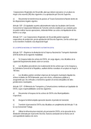 Corporaciones Regionales de Desarrollo, plan que deberá ejecutarse en un plazo no
mayor a los noventa (90) días siguientes a su aprobación por Decreto Supremo.

e)      Documentar la transferencia de pasivos al Tesoro General de la Nación dentro de
las disposiciones legales vigentes

Artículo 120º.- El Liquidador asumirá adicionalmente todas las facultades del Gerente
General de la Corporación Boliviana de Fomento como lo establecen sus estatutos pero
no podrá realizar nuevas operaciones, debiendo limitar sus actos a la liquidación de los
bienes a su cargo.

Artículo 121º.- Las Corporaciones Regionales de Desarrollo podrán organizar
cooperativas de producción, previa aprobación del Decreto Supremo, con los activos que
se les transfiere mediante esta disposición legal.

DE LA EMPRESA NACIONAL DE TRANSPORTE AUTOMOTOR (ENTA)


Artículo 122º.- Dispónese la disolución de la Empresa Nacional de Transporte Automotor
(ENTA) dentro de la siguiente modalidad.

a)      Se traspasa todos los activos de ENTA, sin cargo alguno, a las Alcaldías de la
capital del Departamento donde estén en servicio;

b)      Las Alcaldías procederán a la revalorización de los activos que se les traspasa y,
la Contraloría General de la República, auditará dichos reavalúos en un plazo no mayor a
180 días;

c)      Las Alcaldías podrán constituir empresas de transporte municipal o liquidar los
activos recibidos de ENTA llamando, para este efecto, a licitaciones públicas y
asegurando que, los vehículos a transferirse queden al servicio del público de tales
jurisdicciones municipales.

Artículo 123º.- El Ministerio de Transportes y Comunicaciones nombrará un Liquidador de
ENTA, cuyas responsabilidades serán las siguientes:

a)     Documentar el traspaso de los activos de ENTA a las Municipalidades
respectivas;

b)     Asegurar la ininterrumpida operación durante el periodo de transición;

c)     Transferir el personal de ENTA a las Alcaldías en cumplimiento del Artículo 11 de
la Ley General del Trabajo.

d)      Utilizar la infraestructura material y de personal de ENTA, en la ejecución de la
disolución ordenada por el presente Decreto, hasta la conclusión de la misma con el
correspondiente balance de cierre.
 