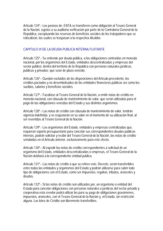 Artículo 124º.- Los pasivos de, ENTA se transfieren como obligación al Tesoro General
de la Nación, sujetos a su auditoria verificación por parte de la Contraloría General de la
República, exceptuando las reservas de beneficios sociales de los trabajadores que se
relocalizan, las cuales se traspasan a la respectiva Alcaldía.


CAPITULO VI DE LA DEUDA PUBLICA INTERNA FLOTANTE

Artículo 125º.- Se entiende por deuda pública, a las obligaciones contraídas en moneda
nacional, por los organismos del Estado, entidades descentralizadas y empresas del
sector público; dentro del territorio de la República con personas naturales jurídicas,
públicas y privadas; que sean de plazo vencido.

Artículo 126º.- Quedan excluidos de las disposiciones del Artículo precedente, los
créditos pactados y no desembolsados de las entidades financieras públicas así como los
sueldos, salarios y beneficios sociales.

Artículo 127º.- Facúltase al Tesoro General de la Nación, a emitir notas de crédito en
moneda nacional, con cláusula de mantenimiento de valor, que serán utilizadas para el
pago de las obligaciones vencidas del Estado y sus distintos organismos.

Artículo 128º.- Las notas de crédito con cláusula de mantenimiento de valor, tendrán
vigencia indefinida, y se reajustarán en su valor en el momento de su utilización final, al
ser revertidas al Tesoro General de la Nación.

Artículo 129º.- Los organismos del Estado, entidades y empresas centralizadas que,
requieran soporte presupuestario para cancelar sus correspondientes deudas públicas
internas, podrán solicitar y recibir del Tesoro General de la Nación, las notas de crédito
señaladas en el Artículo anterior, exclusivamente para este efecto.

Artículo 130º.- Al expedir las notas de crédito correspondientes a solicitud de un
organismo del Estado, entidades descentralizadas o empresas, el Tesoro General de la
Nación debitará a la correspondiente entidad pública.

Artículo 131º.- Las notas de crédito a que se refiere este. Decreto, serán transferibles
entre todas las entidades y organismos del Estado y podrán utilizarse para cubrir todo
tipo de obligaciones con el Estado, como ser impuestos, regalías, tributos, aranceles y
deudas.

Artículo 132º.- Si las notas de crédito son utilizadas por, un organismo o entidad del
Estado para cancelar obligaciones con personas naturales o jurídicas del sector privado y
cooperatíva esta creedor podrá utilizar las para su pago de obligaciones gravámenes,
impuestos, aranceles, con el Tesoro General de la Nación y, el Estado, sin restricción
alguna. Las lotes de Crédito son libremente transferibles.
 
