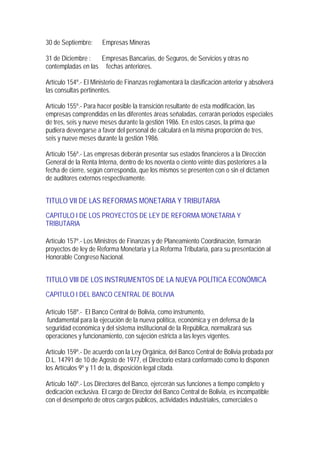 30 de Septiembre:     Empresas Mineras

31 de Diciembre :  Empresas Bancarias, de Seguros, de Servicios y otras no
contempladas en las fechas anteriores.

Artículo 154º.- El Ministerio de Finanzas reglamentará la clasificación anterior y absolverá
las consultas pertinentes.

Artículo 155º.- Para hacer posible la transición resultante de esta modificación, las
empresas comprendidas en las diferentes áreas señaladas, cerrarán períodos especiales
de tres, seis y nueve meses durante la gestión 1986. En estos casos, la prima que
pudiera devengarse a favor del personal de calculará en la misma proporción de tres,
seis y nueve meses durante la gestión 1986.

Artículo 156º.- Las empresas deberán presentar sus estados financieros a la Dirección
General de la Renta Interna, dentro de los noventa o ciento veinte días posteriores a la
fecha de cierre, según corresponda, que los mismos se presenten con o sin el dictamen
de auditores externos respectivamente.


TITULO VII DE LAS REFORMAS MONETARIA Y TRIBUTARIA
CAPITULO I DE LOS PROYECTOS DE LEY DE REFORMA MONETARIA Y
TRIBUTARIA

Artículo 157º.- Los Ministros de Finanzas y de Planeamiento Coordinación, formarán
proyectos de ley de Reforma Monetaria y La Reforma Tributaria, para su presentación al
Honorable Congreso Nacional.


TITULO VIII DE LOS INSTRUMENTOS DE LA NUEVA POLÍTICA ECONÓMICA
CAPITULO I DEL BANCO CENTRAL DE BOLIVIA

Artículo 158º.- El Banco Central de Bolivia, como instrumento,
 fundamental para la ejecución de la nueva política, económica y en defensa de la
seguridad económica y del sistema institucional de la República, normalizará sus
operaciones y funcionamiento, con sujeción estricta a las leyes vigentes.

Artículo 159º.- De acuerdo con la Ley Orgánica, del Banco Central de Bolivia probada por
D.L. 14791 de 10 de Agosto de 1977, el Directorio estará conformado como lo disponen
los Artículos 9º y 11 de la, disposición legal citada.

Artículo 160º.- Los Directores del Banco, ejercerán sus funciones a tiempo completo y
dedicación exclusiva. El cargo de Director del Banco Central de Bolivia, es incompatible
con el desempeño de otros cargos públicos, actividades industriales, comerciales o
 