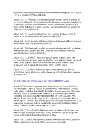 profesionales relacionadas con la entidad, de conformidad con lo dispuesto por el Artículo
145º de la Constitución Política del Estado.

Artículo 161º.- El Presidente y el Directorio del Banco Central de Bolivia, en ejercicio de
sus atribuciones legales, y dentro del marco del ordenamiento jurídico, iniciarán y llevarán
a cabo un proceso de reorganización interna técnica y administrativa, para adecuar al
Banco Central de Bolivia, a su función esencial y supera las anomalías que actualmente
traben su normal funcionamiento.

Articulo 162º.- Por encontrarse al margen de la Ley orgánica del Banco Central de
Bolivia, se disuelve el Comité Interno de Administración (CIDA).

Artículo 163º.- Queda sin efecto, el Reglamento Interno de Personal del Banco Central de
Bolivia, por no contar con aprobación del directorio.

Artículo 164º.- Todo funcionario que ofrezca resistencia a la ejecución de las resoluciones
del Presidente y del Directorio del Banco Central, será suspendido de inmediato y
sometido a los procesos correspondientes.

Artículo 165º.- El Gerente de Fiscalización de dicho Banco, no deberá haber sido
funcionario ni asesor de ningún banco o entidad financiera, pública o privada - excepto el
Banco Central de Bolivia durante los últimos cinco años previos a la fecha de su
designación. Será designado por concurso de méritos abierto y público.

Artículo 166º.- El Gerente de Auditoria del Banco Central de Bolivia, no debe ser
funcionario de carrera del mismo, y será designado por el Directorio mediante concurso
de mérito público.


DEL PRESUPUESTO CONSOLIDADO Y EL PROGRAMA MONETARIO

 Artículo 167º.- Las entidades pertenecientes a la administración Central, Entidades
Descentralizadas, Empresas Públicas de Economía Mixta y Administración Local del
sector público, en el plazo de treinta (30) días hábiles, deberán presentar a la Dirección
central de Presupuestos del Ministerio de Finanzas, sus respectivos presupuestos
ejecutados, correspondientes al periodo comprendido entre Enero y Julio de 1985.
Además, deberán presentar los proyectos de presupuesto, con información relativa al
período Agosto - Diciembre de la presente gestión, en treinta (30) días adicionales. Estos
proyectos de presupuesto, deberán considerar los lineamientos definidos en la Nueva
Política Económica, aprobada por el Supremo Gobierno.

Artículo 168º.- El Banco Central de Bolivia, presentará al Ministerio de Finanzas, en un
plazo no mayor a veinte (20) días hábiles, el Programa Monetario proyectado para el
periodo comprendido entre Agosto y Diciembre de 1985.

Artículo 169º.- El Banco Central de Bolivia, remitirá al Ministerio de Finanzas, cada diez
(10) días, el parte correspondiente a1 Programa monetario ejecutado.
 