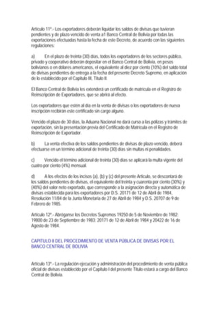 Artículo 11º.- Los exportadores deberán liquidar los saldos de divisas que tuvieran
pendientes y de plazo vencido de venta a1 Banco Central de Bolivia por todas las
exportaciones efectuadas hasta la fecha de este Decreto, de acuerdo con las siguientes
regulaciones:

a)      En el plazo de treinta (30) días, todos los exportadores de los sectores público,
privado y cooperativo deberán depositar en el Banco Central de Bolivia, en pesos
bolivianos o en dólares americanos, el equivalente al diez por ciento (10%) del saldo total
de divisas pendientes de entrega a la fecha del presente Decreto Supremo, en aplicación
de lo establecido por el Capitulo III, Titulo II.

El Banco Central de Bolivia les extenderá un certificado de matrícula en el Registro de
Reinscripción de Exportadores, que se abrirá al efecto.

Los exportadores que estén al día en la venta de divisas o los exportadores de nueva
inscripción recibirán este certificado sin cargo alguno.

Vencido el plazo de 30 días, la Aduana Nacional no dará curso a las pólizas y trámites de
exportación, sin la presentación previa del Certificado de Matrícula en el Registro de
Reinscripción de Exportador.

b)     La venta efectiva de los saldos pendientes de divisas de plazo vencido, deberá
efectuarse en un término adicional de treinta (30) días sin multas ni penalidades.

c)     Vencido el término adicional de treinta (30) días se aplicará la multa vigente del
cuatro por ciento (4%) mensual.

d)      A los efectos de los incisos (a), (b) y (c) del presente Articulo, se descontará de
los saldos pendientes de divisas, el equivalente del treinta y cuarenta por ciento (30%) y
(40%) del valor neto exportado, que corresponde a la asignación directa y automática de
divisas establecida para los exportadores por D.S. 20171 de 12 de Abril de 1984,
Resolución 11/84 de la Junta Monetaria de 27 de Abril de 1984 y D.S. 20707 de 9 de
Febrero de 1985.

Artículo 12º.- Abróganse los Decretos Supremos 19250 de 5 de Noviembre de 1982;
19800 de 23 de Septiembre de 1983; 20171 de 12 de Abril de 1984 y 20422 de 16 de
Agosto de 1984.


CAPITULO II DEL PROCEDIMIENTO DE VENTA PÚBLICA DE DIVISAS POR EL
BANCO CENTRAL DE BOLIVIA


Artículo 13º.- La regulación ejecución y administración del procedimiento de venta pública
oficial de divisas establecido por el Capitulo I del presente Titulo estará a cargo del Banco
Central de Bolivia.
 