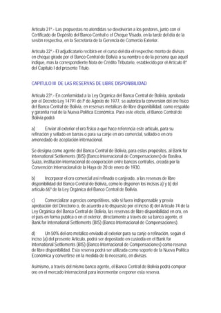 Artículo 21º.- Las propuestas no atendidas se devolverán a los postores, junto con el
Certificado de Depósito del Banco Central o el Cheque Visado, en la tarde del día de la
sesión respectiva, en la Secretaría de la Gerencia de Comercio Exterior.

Artículo 22º.- El adjudicatario recibirá en el curso del día el respectivo monto de divisas
en cheque girado por el Banco Central de Bolivia a su nombre o de la persona que aquel
indique, más la correspondiente Nota de Crédito Tributario, establecido por el Artículo 8º
del Capitulo I del presente Título.


CAPITULO III DE LAS RESERVAS DE LIBRE DISPONIBILIDAD

Artículo 23º.- En conformidad a la Ley Orgánica del Banco Central de Bolivia, aprobada
por el Decreto Ley 14791 de lº de Agosto de 1977, se autoriza la conversión del oro físico
del Banco Central de Bolivia, en reservas metálicas de libre disponibilidad, como respaldo
y garantía real de la Nueva Política Económica. Para este efecto, el Banco Central de
Bolivia podrá

a)      Enviar al exterior el oro físico a que hace referencia este artículo, para su
refinación y sellado en barras o para su canje en oro comercial, sellado o en oro
amonedado de aceptación internacional.

Se designa como agente del Banco Central de Bolivia, para estos propósitos, al Bank for
International Settlements (BIS) (Banco Internacional de Compensaciones) de Basilea,
Suiza, institución internacional de cooperación entre bancos centrales, creada por la
Convención Internacional de la Haya de 20 de enero de 1930.

b)      Incorporar el oro comercial así refinado o canjeado, a las reservas de libre
disponibilidad del Banco Central de Bolivia, como lo disponen los incisos a) y b) del
artículo 66º de la Ley Orgánica del Banco Central de Bolivia.

c)      Comercializar a precios competitivos, sólo si fuera indispensable y previa
aprobación del Directorio o, de acuerdo a lo dispuesto por el inciso d) del Artículo 74 de la
Ley Orgánica del Banco Central de Bolivia, las reservas de libre disponibilidad en oro, en
el país en forma publica o en el exterior, directamente a través de su banco agente, el
Bank for International Settlements (BIS) (Banco Internacional de Compensaciones).

d)      Un 50% del oro metálico enviado al exterior para su canje o refinación, según el
inciso (a) del presente Articulo, podrá ser depositado en custodia en el Bank for
International Settlements (BIS) (Banco Internacional de Compensaciones) como reserva
de libre disponibilidad. Esta reserva podrá ser utilizada como soporte de la Nueva Política
Económica y convertirse en la medida de lo necesario, en divisas.

Asimismo, a través del mismo banco agente, el Banco Central de Bolivia podrá comprar
oro en el mercado internacional para incrementar o reponer esta reserva.
 