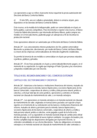 Las operaciones a que se refiere el presente inciso requerirán la previa autorización del
Directorio del Banco Central de Bolivia.

e)     El otro 50%, una vez sellado o amonedado, deberá re-enviarse al país, para
depositarse en las bóvedas del Banco Central de Bolivia.

Esta reserva, en la medida de lo indispensable, podrá ser comercializada en el país en
forma publica, a precios competitivos. Para incrementar o reponer esta reserva, el Banco
Central de Bolivia directamente o por intermedio del Banco Minero, podrá comprar oro
metálico en el mercado interno, pudiendo pagar un sobreprecio a fin de incentivar la
producción nacional.

Estas operaciones deberán ser autorizadas por el Directorio del Banco Central de Bolivia.

Artículo 24º.- Los concesionarios mineros productores de Oro, podrán comercializar
libremente su producción, directamente, por medio del Banco Central, del Banco Minero
o a través de las empresas comercializadoras de minerales legalmente establecidas.

Se permite la tenencia de oro metálico o comercializar en el país por personas naturales
o jurídicas, públicas y privadas.

Artículo 25º.- El oro físico producido en el país y comercializado libremente pagará, en el
momento de su exportación, la regalía que imponga el Poder Ejecutivo y las retenciones
y depósitos establecidos por este Decreto.


TITULO II DEL REGIMEN BANCARIO Y DEL COMERCIO EXTERIOR
CAPITULO I DEL SECTOR BANCARIO Y CREDITICIO

Artículo 26º.- Autorízase a los bancos e instituciones financieras del sistema, mutuales de
ahorro y préstamo para la vivienda, bancos hipotecarios y secciones hipotecarias de los
bancos comerciales, cooperativas de ahorro y crédito y toda persona natural, jurídica o
colectiva, a efectuar todo tipo de actos jurídicos, operaciones y contratos en moneda
nacional con cláusula de mantenimiento de valor, o en moneda extranjera.

Artículo 27º.- Las operaciones en moneda extranjera o en moneda nacional con cláusula
de mantenimiento de valor, originadas en transacciones pactadas con sujeción a leyes
vigentes en el momento de su contratación con los bancos e instituciones financieras del
sistema, mutuales de ahorro y préstamo para la vivienda, bancos hipotecarios y
secciones hipotecarias de los bancos comerciales, cooperativas de ahorro y crédito y
toda persona natural, jurídica o colectiva, serán pagadas a partir de la fecha en la
moneda pactada, o en su equivalente en moneda nacional al tipo de cambio único oficial
del día del pago, de conformidad al nuevo régimen cambiario. Los pagos efectuados y los
hechos cumplidos bajo las disposiciones derogadas por el presente Decreto, se
entienden consolidados en sus efectos liberatorios. Todas las obligaciones en moneda
extranjera o en moneda nacional con cláusula de mantenimiento de valor contraídas a
 