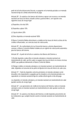 partir de la fecha del presente Decreto, se pagarán en la moneda pactada o en moneda
nacional al tipo de cambio oficial del día de pago.

Artículo 28º.- Se autoriza a los bancos del sistema a operar con recursos o en moneda
nacional con tasas de interés anuales activas y pasivas libres, con sujeción a las
siguientes tasas de encaje legal:

a) Depósitos a la vista 50%

b) Depósitos a plazo 10%

c) Caja de ahorro 20%

d) Otros depósitos en moneda nacional 100%

El Banco Central de Bolivia determinará y establecerá las tasas de interés activas de los
créditos refinanciados, así como las tasas de redescuento.

Artículo 29º.- De conformidad a la Ley General de bancos y demás disposiciones
conexas, el Banco Central de Bolivia establecerá un régimen de redescuento automático
para los bancos del sistema.

Artículo 30º.- A partir de la fecha se autoriza a los Bancos del Sistema a:

1) Recibir depósitos a plazo fijo en moneda extranjera o moneda nacional con
mantenimiento de valor, por los cuales se pagará una tasa de interés no menor a la tasa
LIBOR, que publicará diariamente el Banco Central de Bolivia.

2) Otorgar créditos en moneda extranjera o en moneda nacional, con mantenimiento de
valor, dejándose al convenio de las partes la fijación de la tasa de interés de cada caso.

Artículo 31º.- Tanto los depósitos como los préstamos en moneda extranjera serán
devueltos a los depositantes o pagados por los deudores en la moneda pactada o su
equivalente en moneda nacional al tipo de cambio oficial vigente el día del pago.

Los depósitos en moneda extranjera y en moneda nacional con mantenimiento de valor
quedan exentos de encaje legal.

Artículo 32º.- Las operaciones de crédito de los bancos del Sistema, tanto en moneda
extranjera como en moneda nacional con mantenimiento de valor quedan exentos de
encaje legal.

Artículo 33º.- Se autoriza a los Bancos del Sistema a recibir depósitos provenientes de
las instituciones que cumplen función social en moneda nacional con mantenimiento de
valor.
 