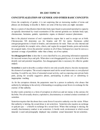 DS 2203 TOPIC 01
CONCEPTUALIZATION OF GENDER AND OTHER BASIC CONCEPTS
Given the complexity of gender, it is not surprising that an increasing number of terms and
phrases are developing to describe it. Below are some of the key terms you might encounter:
Sex is a system of classification that divides body types based on presumed reproductive capacity
as typically determined by visual examination of the external genitalia sex includes body type,
chromosomes, hormones, genitals, reproductive organs, or chemical essences/ pheromones.
Sex is the physical structure of one’s reproductive organs that is used to assign sex at birth.
Chromosomes XX determine sex for females and XY for males. Hormones called
estrogen/progesterone is found in females, and testosterone for male. There are also internal and
external genitalia for example vulva, clitoris, and vagina for assigned females, penis and testicles
for assigned males. Given the potential variation in all of these, biological sex must be seen as a
spectrum or range of possibilities rather than a binary set of two options.
Sex-disaggregated data is data that is cross-classified by sex, presenting information separately
for men and women, boys and girls. When data is not disaggregated by sex, it is more difficult to
identify real and potential inequalities. Sex-disaggregated data is necessary for effective gender
analysis.
Sextortion is used to describe a conduct which is not only sexually abusive, but also incorporates
the element of corruption. The sexual component need not be sexual intercourse or even physical
touching. It could be any form of unwanted sexual activity, such as exposing ones private body
parts, posing for sexually suggestive photos, participating in phone sex or submitting to
inappropriate touching.
As for the corruption element, the perpetrator must be a person in authority who abuses that
authority by indulging in the activity of demanding or accepting sexual favors in exchange for the
exercise of that authority.
In other words sextortion is a form of corruption in which sex and not money is the currency for
the bribe. Not all sexually abusive, exploitative, discriminatory or criminal conduct constitutes of
sextortion.
Sextortion requires that the abuser have some form of executive authority over the victim. Where
that authority is lacking, the sexual abuse is not sextortion. Sextortion also requires an exchange
or quid pro quo — a benefit in exchange for a sexual favor. Where that exchange is missing, the
sexually discriminatory conduct is not sextortion: A hostile work environment in which sexual
innuendo is used and pornography displayed may constitute sexual harassment but not sextortion.
 