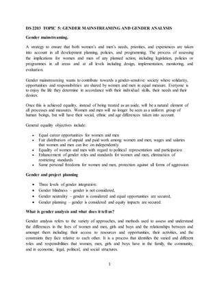 1
DS 2203 TOPIC 5: GENDER MAINSTREAMING AND GENDER ANALYSIS
Gender mainstreaming.
A strategy to ensure that both women’s and men’s needs, priorities, and experiences are taken
into account in all development planning, policies, and programming. The process of assessing
the implications for women and men of any planned action, including legislation, policies or
programmes in all areas and at all levels including design, implementation, monitoring, and
evaluation.
Gender mainstreaming wants to contribute towards a gender-sensitive society where solidarity,
opportunities and responsibilities are shared by women and men in equal measure. Everyone is
to enjoy the life they determine in accordance with their individual skills, their needs and their
desires.
Once this is achieved equality, instead of being treated as an aside, will be a natural element of
all processes and measures. Women and men will no longer be seen as a uniform group of
human beings, but will have their social, ethnic and age differences taken into account.
General equality objectives include:
 Equal career opportunities for women and men
 Fair distribution of unpaid and paid work among women and men, wages and salaries
that women and men can live on independently
 Equality of women and men with regard to political representation and participation
 Enhancement of gender roles and standards for women and men, elimination of
restricting standards
 Same personal freedoms for women and men, protection against all forms of aggression
Gender and project planning
 Three levels of gender integration:
 Gender blindness – gender is not considered,
 Gender neutrality – gender is considered and equal opportunities are secured,
 Gender planning – gender is considered and equity impacts are secured.
What is gender analysis and what does it tell us?
Gender analysis refers to the variety of approaches, and methods used to assess and understand
the differences in the lives of women and men, girls and boys and the relationships between and
amongst them including: their access to resources and opportunities, their activities, and the
constraints they face relative to each other. It is a process that identifies the varied and different
roles and responsibilities that women, men, girls and boys have in the family, the community,
and in economic, legal, political, and social structures.
 