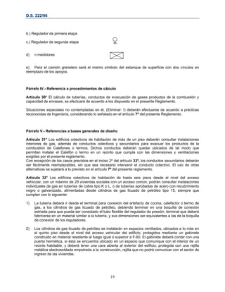 D.S. 222/96
b.) Regulador de primera etapa
c.) Regulador de segunda etapa
d) n medidores
e) Para el camión granelero será el mismo símbolo del estanque de superficie con dos círculos en
reemplazo de los apoyos.
Párrafo IV.- Referencia a procedimientos de cálculo
Artículo 30° El cálculo de tuberías, conductos de evacuación de gases productos de la combustión y
capacidad de envases, se efectuará de acuerdo a los dispuesto en el presente Reglamento.
Situaciones especiales no contempladas en él, (Eliminar: !) deberán efectuarse de acuerdo a prácticas
reconocidas de Ingeniería, considerando lo señalado en el artículo 7º del presente Reglamento.
Párrafo V.- Referencias a bases generales de diseño
Artículo 31° Los edificios colectivos de habitación de más de un piso deberán consultar instalaciones
interiores de gas, además de conductos colectivos y secundarios para evacuar los productos de la
combustión de Calefones o termos. Dichos conductos deberán quedar ubicados de tal modo que
permitan instalar el Calefón o termo en un recinto que cumpla con las dimensiones y ventilaciones
exigidas por el presente reglamento.
Con excepción de los casos previstos en el inciso 2º del artículo 33º, los conductos secundarios deberán
ser fácilmente reemplazables, sin que sea necesario intervenir el conducto colectivo. El uso de otras
alternativas se sujetará a lo previsto en el artículo 7º del presente reglamento.
Artículo 32° Los edificios colectivos de habitación de hasta seis pisos desde el nivel del acceso
vehicular, con un máximo de 25 viviendas sociales con un acceso común, podrán consultar instalaciones
individuales de gas en tuberías de cobre tipo K o L, o de tuberías aprobadas de acero con recubrimiento
negro o galvanizado, alimentadas desde cilindros de gas licuado de petróleo tipo 15, siempre que
cumplan con lo siguiente:
1) La tubería deberá ir desde el terminal para conexión del artefacto de cocina, calefactor o termo de
gas, a los cilindros de gas licuado de petróleo, debiendo terminar en una boquilla de conexión
estriada para que pueda ser conectado el tubo flexible del regulador de presión, terminal que deberá
fabricarse en un material similar a la tubería, y sus dimensiones ser equivalentes a las de la boquilla
de conexión de los reguladores.
2) Los cilindros de gas licuado de petróleo se instalarán en espacios ventilados, ubicados a lo más en
el quinto piso desde el nivel del acceso vehicular del edificio, protegidos mediante un gabinete
construido en material resistente al fuego igual o superior a F-60. El gabinete deberá contar con una
puerta hermética, si ésta se encuentra ubicado en un espacio que comunique con el interior de un
recinto habitable, y deberá tener una cara abierta al exterior del edificio, protegida con una rejilla
metálica electrosoldada empotrada a la construcción, rejilla que no podrá comunicar con el sector de
ingreso de las viviendas.
19
 