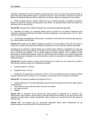 D.S. 222/96
de público. Consistirá en un techo inclinado que podrá ser fijo o móvil. En caso de que el techo sea fijo, la
parte más baja de éste deberá quedar a una altura mínima de 1,30 m del radier, si el techo es móvil, se
deberá usar sistemas tales que eviten su deterioro en el tiempo, debido a la reposición de los cilindros.
c) Radier de apoyo para los cilindros. Deberá ser de un material compacto u hormigón de cemento,
parejo y horizontal en la parte correspondiente a los cilindros. La distancia entre la base del cilindro y el
piso será de 5 cm como mínimo.
Artículo 96° El equipo de GL deberá contemplar los accesorios de seguridad siguientes:
a) Regulador de presión. Su capacidad deberá estar de acuerdo con la potencia instalada de los
artefactos. Se deberá instalar fijo a la muralla o al fondo del gabinete, a una altura entre 1,10 m y 1,30 m
sobre el nivel del radier.
b) Te de prueba. Considerando el flujo de gas, se colocará a continuación de la llave de paso general y
a un metro sobre el nivel del radier.
Artículo 97° El equipo de GL deberá instalarse en patios con un cielo abierto mínimo de 6 m2 para un
equipo de 2 cilindros; esta superficie se deberá incrementar en 4 m2 por cada dos cilindros adicionales.
El traslado de los cilindros se deberá realizar por el exterior de los edificios o antejardines. En caso que
dicho traslado sólo se pueda efectuar por el interior de los edificios, se podrá instalar el equipo siempre
que el recorrido sea expedito y en lo posible alejado de fuegos abiertos. Con el objeto de evitar
accidentes, los distribuidores deberán instruir a su personal para que soliciten a los usuarios apagar todo
fuego mientras dure el traslado de los cilindros llenos y vacíos; no se permitirá el traslado de cilindros a
través de escalas.
Artículo 98° Se podrá instalar un equipo de dos cilindros en el interior de una construcción cuando el
local donde se ubique cumpla con los siguientes requisitos:
• Volumen superior a 1.000 m2.
• Superficie mínima: 150 m2.
• Amplitud de las aberturas de ventilación: mínimo 1/15 de la superficie del local, sirviendo al efecto
cualquier abertura (puerta, ventana, etc.), que llegue a ras del suelo y que comunique con el exterior.
Artículo 99° .Se prohibe la instalación de equipos de GL en:
• Locales descritos en el artículo precedente cuyo piso esté más bajo que el nivel de la calle, sótanos
o pisos zócalos.
• Patios interiores cuyo nivel sea inferior al terreno circundante.
• Las cajas de escala.
• Pasillos.
Artículo 100° La reposición de los cilindros tipo 33/45 deberá ser realizada por la empresa o los
distribuidores. Para conectar y desconectar la conexión flexible de los cilindros, la que tiene rosca de hilo
izquierdo, se debe actuar, cuando corresponda, sobre la tuerca con una llave de boca (de punta) de
22,2mm (7/8).
Artículo 101° Los usuarios que por situaciones especiales deben retirar directamente de los
almacenamientos cilindros tipo 33/45, tendrán que hacerlo:
48
 