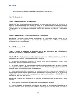 D.S. 222/96
• Se resguardarán de la acción del agua y de la manipulación de extraños.
Título VII: Redes de GL
Párrafo 1.- Redes Industriales de Gas Licuado.
Artículo 103° Las redes industriales deberán cumplir con este reglamento cuando las condiciones de
operación estén comprendidas en el alcance del mismo. Si los requerimientos son mayores, se deberá
aplicar las recomendaciones de los fabricantes de equipos, una norma extranjera de reconocido prestigio
y procedimientos de uso corriente en ingeniería, además de lo dispuesto en el artículo 7º del presente
Reglamento.
Párrafo II.- Redes de Gas Licuado Domiciliarias y en Condominios
Artículo 104° Las redes de gas licuado domiciliarias y en condominios deberán cumplir con las
disposiciones de este reglamento, y en especial con aquellas que se refieren a materiales,
dimensionamiento, protecciones, etc.
Título VIII: Estanques de GL
Párrafo I- Cálculo de capacidad de estanques de GL que suministran gas a instalaciones
interiores, ya sea de uso doméstico, comercial o industrial.
Articulo 105° Para el cálculo de la capacidad de estanques de varias instalaciones interiores, además de
lo señalado en el artículo 91º, se deberá considerar lo siguiente:
a) La capacidad de estanques se calculará de acuerdo con la razón de vaporización, siempre que el
período de su llenado no sea inferior a ocho dias.
b) No obstante lo anterior, en viviendas para usuarios de ingresos medios y bajos, se dejará el espacio
para ampliar en alrededor de 50% la capacidad de la central de abastecimiento y su distancia mínima de
seguridad será la correspondiente a esta última capacidad.
c) Factor de calefacción. Como el consumo por calefacción depende principalmente de la superficie de
la vivienda y el nivel de consumo de los usuarios, se establece un factor de calefacción, fc, por el cual se
multiplicará la potencia nominal de la estufa para calcular la potencia instalada por instalación. El valor de
este factor se tiene en la tabla N0
91.2.
Articulo 106° El cálculo de la capacidad de los estanques se hará según razón de vaporización y según
consumo:
a) Según razón de vaporización. Se deberá tener en consideración lo siguiente:
a.1) Potencia instalada por instalación. Corresponde a la suma de las potencias nominales de los
artefactos instalados en ella. Si se proyectan estufas, la potencia que se usará en el cálculo, será la suma
50
 