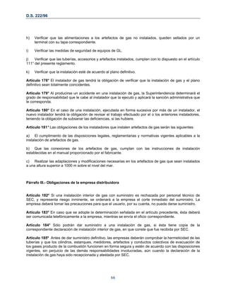D.S. 222/96
h) Verificar que las alimentaciones a los artefactos de gas no instalados, queden sellados por un
terminal con su tapa correspondiente.
i) Verificar las medidas de seguridad de equipos de GL.
j) Verificar que las tuberías, accesorios y artefactos instalados, cumplan con lo dispuesto en el artículo
111° del presente reglamento.
k) Verificar que la instalación esté de acuerdo al plano definitivo.
Artículo 178° El instalador de gas tendrá la obligación de verificar que la instalación de gas y el plano
definitivo sean totalmente coincidentes.
Articulo 179° Al producirse un accidente en una instalación de gas, la Superintendencia determinará el
grado de responsabilidad que le cabe al instalador que la ejecutó y aplicará la sanción administrativa que
le corresponda.
Articulo 180° En el caso de una instalación, ejecutada en forma sucesiva por más de un instalador, el
nuevo instalador tendrá la obligación de revisar el trabajo efectuado por el o los anteriores instaladores,
teniendo la obligación de subsanar las deficiencias, si las hubiere.
Artículo 181° Las obligaciones de los instaladores que instalen artefactos de gas serán las siguientes:
a) El cumplimiento de las disposiciones legales, reglamentarias y normativas vigentes aplicables a la
instalación de artefactos de gas.
b) Que las conexiones de los artefactos de gas, cumplan con las instrucciones de instalación
establecidas en el manual proporcionado por el fabricante.
c) Realizar las adaptaciones y modificaciones necesarias en los artefactos de gas que sean instalados
a una altura superior a 1000 m sobre el nivel del mar.
Párrafo III.- Obligaciones de la empresa distribuidora
Artículo 182° Si una instalación interior de gas con suministro es rechazada por personal técnico de
SEC, y representa riesgo inminente, se ordenará a la empresa el corte inmediato del suministro. La
empresa deberá tomar las precauciones para que el usuario, por su cuenta, no pueda darse suministro.
Artículo 183° En caso que se adopte la determinación señalada en el artículo precedente, ésta deberá
ser comunicada telefónicamente a la empresa, mientras se envía el oficio correspondiente.
Articulo 184° Sólo podrán dar suministro a una instalación de gas, si ésta tiene copia de la
correspondiente declaración de instalación interior de gas, en que conste que fue recibida por SEC.
Artículo 185º Antes de dar suministro definitivo, las empresas deberán comprobar la hermeticidad de las
tuberías y que los cilindros, estanques, medidores, artefactos y conductos colectivos de evacuación de
los gases producto de la combustión funcionen en forma segura y estén de acuerdo con las disposiciones
vigentes, sin perjuicio de las demás responsabilidades involucradas, aún cuando la declaración de la
instalación de gas haya sido recepcionada y atestada por SEC.
66
 
