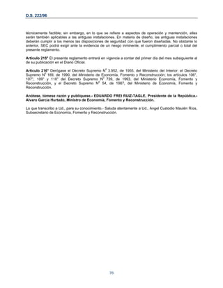 D.S. 222/96
técnicamente factible; sin embargo, en lo que se refiere a aspectos de operación y mantención, ellas
serán también aplicables a las antiguas instalaciones. En materia de diseño, las antiguas instalaciones
deberán cumplir a los menos las disposiciones de seguridad con que fueron diseñadas. No obstante lo
anterior, SEC podrá exigir ante la evidencia de un riesgo inminente, el cumplimiento parcial o total del
presente reglamento.
Artículo 215° El presente reglamento entrará en vigencia a contar del primer día del mes subsiguiente al
de su publicación en el Diario Oficial.
Artículo 216° Derógase el Decreto Supremo N0
3.952, de 1955, del Ministerio del Interior; el Decreto
Supremo N0
189, de 1990, del Ministerio de Economía, Fomento y Reconstrucción; los artículos 106°,
107°, 109° y 110° del Decreto Supremo N0
739, de 1993, del Ministerio Economía, Fomento y
Reconstrucción, y el Decreto Supremo N0
54, de 1987, del Ministerio de Economía, Fomento y
Reconstrucción.
Anótese, tómese razón y publíquese.- EDUARDO FREI RUIZ-TAGLE, Presidente de la República.-
Alvaro García Hurtado, Ministro de Economía, Fomento y Reconstrucción.
Lo que transcribo a Ud., para su conocimiento.- Saluda atentamente a Ud., Angel Custodio Maulén Ríos,
Subsecretario de Economía, Fomento y Reconstrucción.
70
 