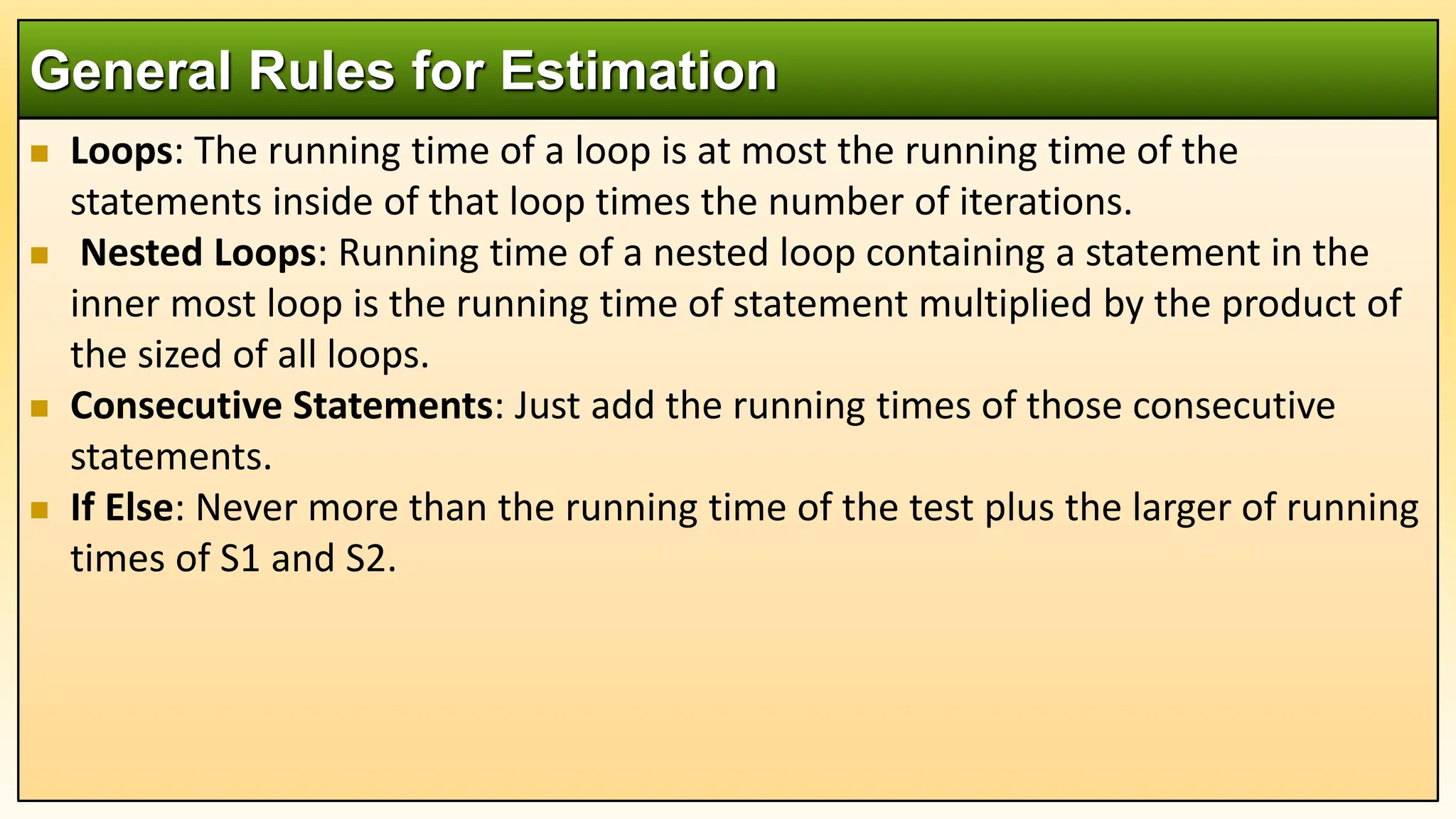  Loops: The running time of a loop is at most the running time of the
statements inside of that loop times the number of iterations.
 Nested Loops: Running time of a nested loop containing a statement in the
inner most loop is the running time of statement multiplied by the product of
the sized of all loops.
 Consecutive Statements: Just add the running times of those consecutive
statements.
 If Else: Never more than the running time of the test plus the larger of running
times of S1 and S2.
General Rules for Estimation
 