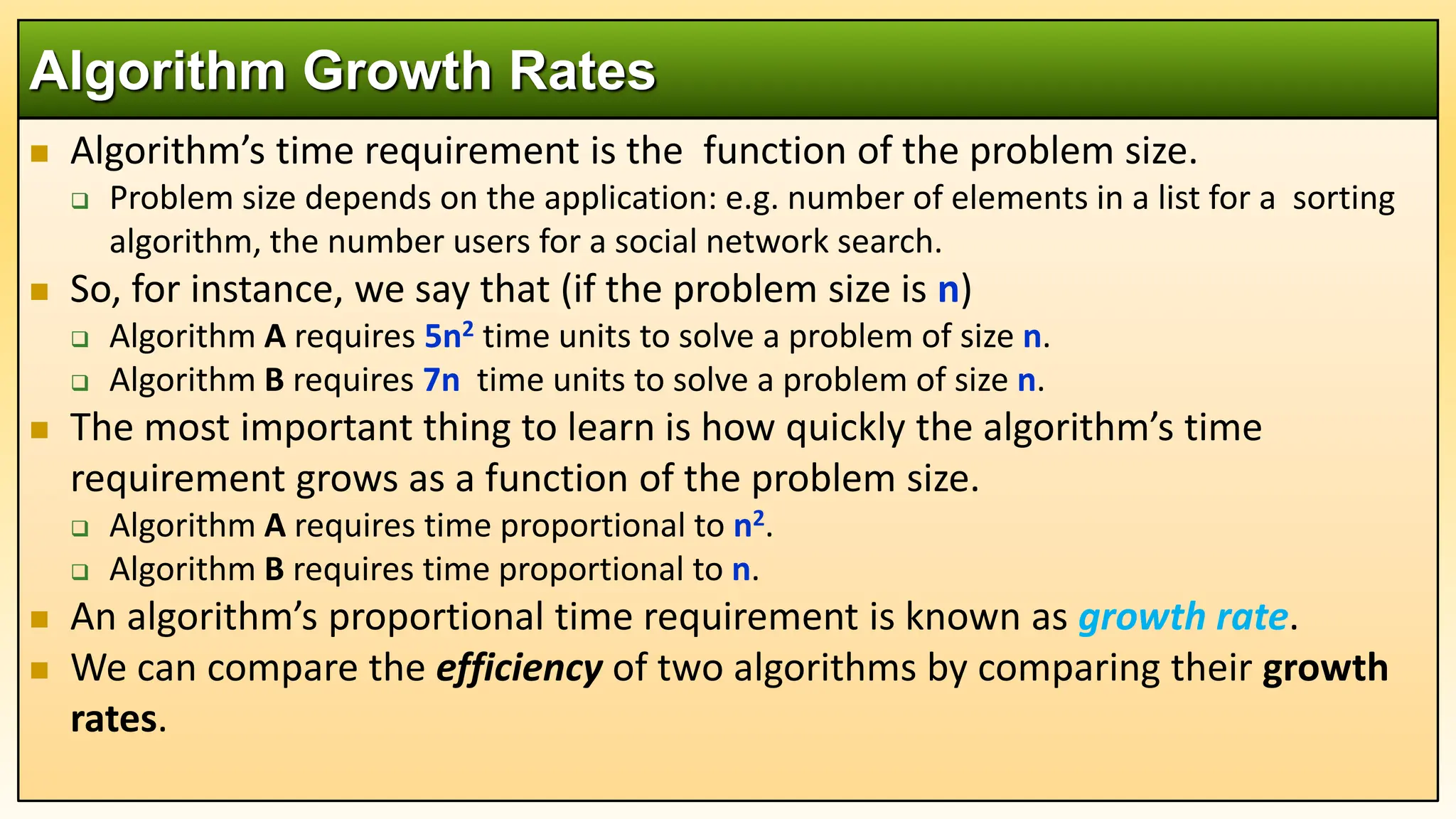  Algorithm’s time requirement is the function of the problem size.
 Problem size depends on the application: e.g. number of elements in a list for a sorting
algorithm, the number users for a social network search.
 So, for instance, we say that (if the problem size is n)
 Algorithm A requires 5n2 time units to solve a problem of size n.
 Algorithm B requires 7n time units to solve a problem of size n.
 The most important thing to learn is how quickly the algorithm’s time
requirement grows as a function of the problem size.
 Algorithm A requires time proportional to n2.
 Algorithm B requires time proportional to n.
 An algorithm’s proportional time requirement is known as growth rate.
 We can compare the efficiency of two algorithms by comparing their growth
rates.
Algorithm Growth Rates
 