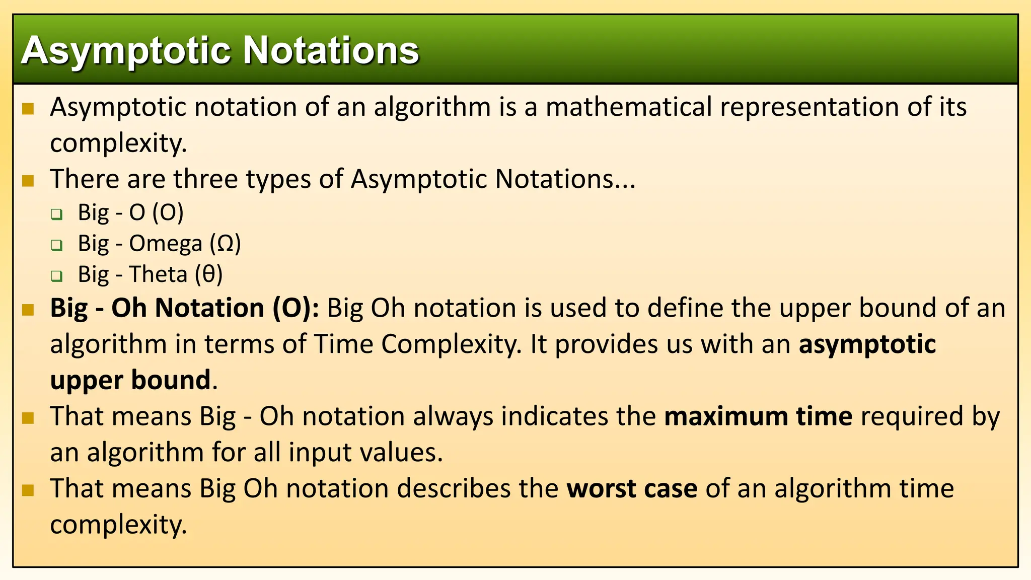  Asymptotic notation of an algorithm is a mathematical representation of its
complexity.
 There are three types of Asymptotic Notations...
 Big - O (O)
 Big - Omega (Ω)
 Big - Theta (θ)
 Big - Oh Notation (O): Big Oh notation is used to define the upper bound of an
algorithm in terms of Time Complexity. It provides us with an asymptotic
upper bound.
 That means Big - Oh notation always indicates the maximum time required by
an algorithm for all input values.
 That means Big Oh notation describes the worst case of an algorithm time
complexity.
Asymptotic Notations
 