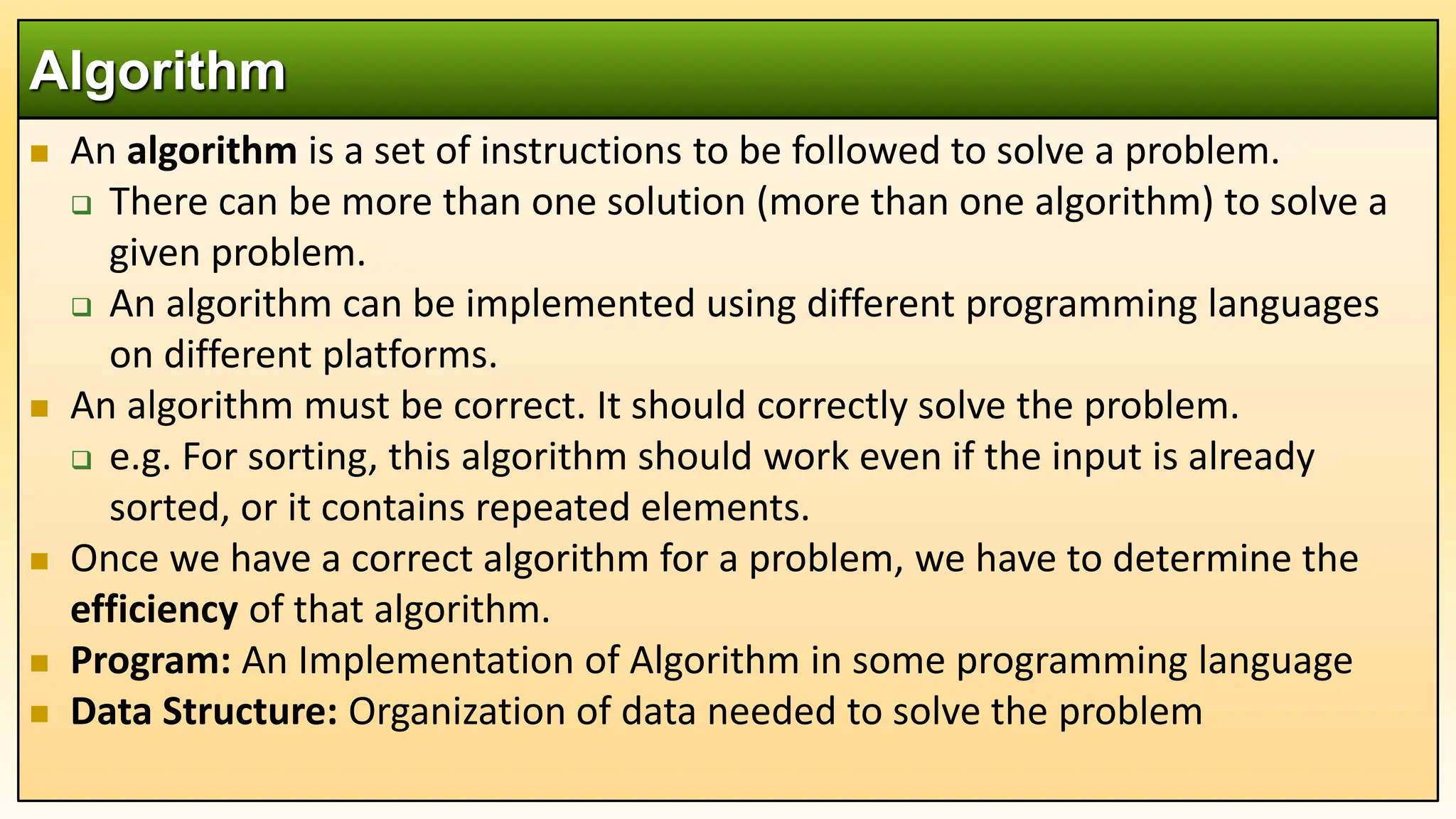  An algorithm is a set of instructions to be followed to solve a problem.
 There can be more than one solution (more than one algorithm) to solve a
given problem.
 An algorithm can be implemented using different programming languages
on different platforms.
 An algorithm must be correct. It should correctly solve the problem.
 e.g. For sorting, this algorithm should work even if the input is already
sorted, or it contains repeated elements.
 Once we have a correct algorithm for a problem, we have to determine the
efficiency of that algorithm.
 Program: An Implementation of Algorithm in some programming language
 Data Structure: Organization of data needed to solve the problem
Algorithm
 
