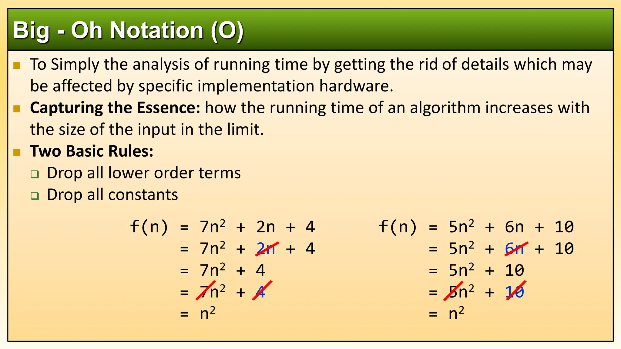  To Simply the analysis of running time by getting the rid of details which may
be affected by specific implementation hardware.
 Capturing the Essence: how the running time of an algorithm increases with
the size of the input in the limit.
 Two Basic Rules:
 Drop all lower order terms
 Drop all constants
Big - Oh Notation (O)
f(n) = 5n2 + 6n + 10
= 5n2 + 6n + 10
= 5n2 + 10
= 5n2 + 10
= n2
f(n) = 7n2 + 2n + 4
= 7n2 + 2n + 4
= 7n2 + 4
= 7n2 + 4
= n2
 