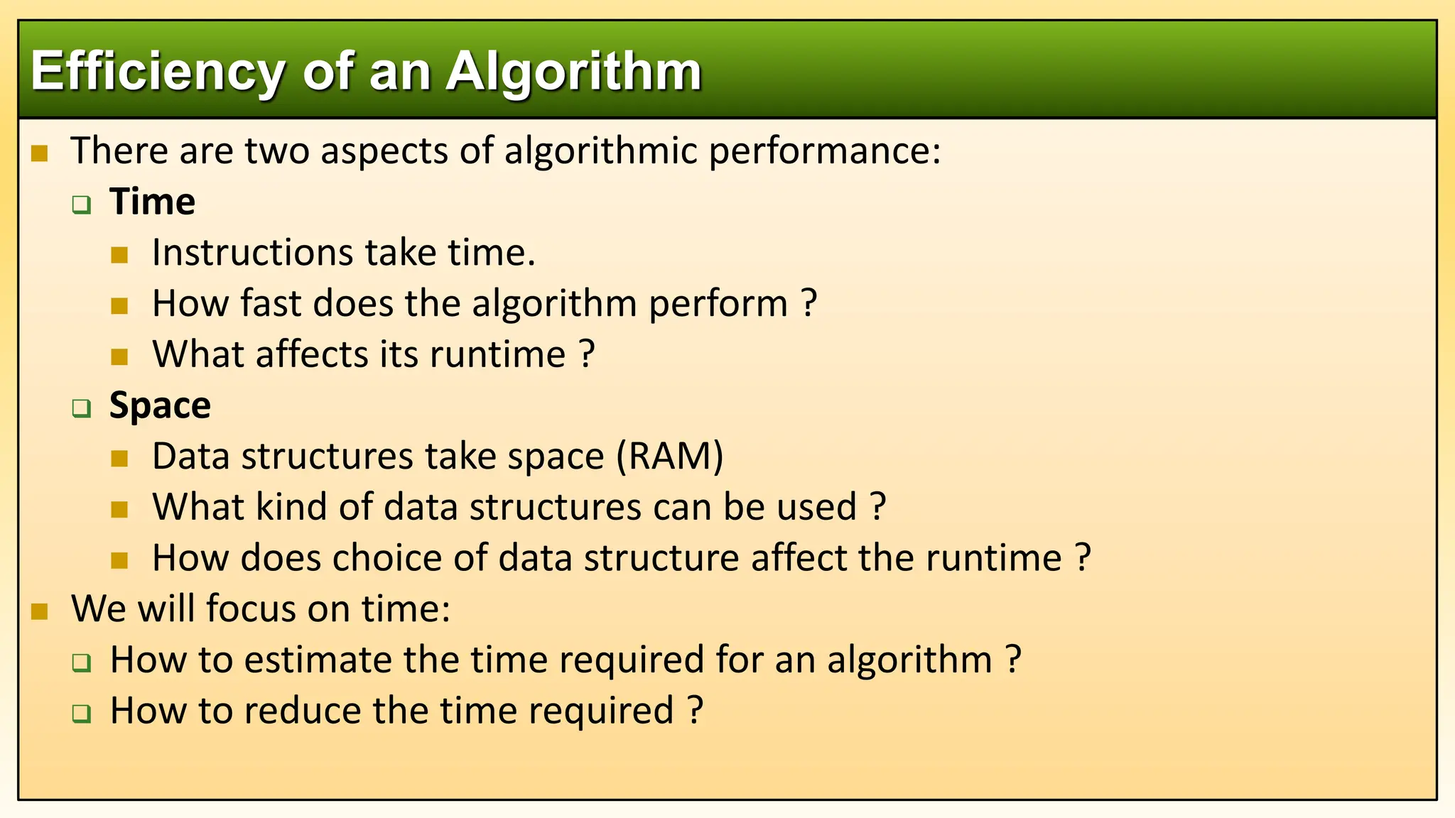  There are two aspects of algorithmic performance:
 Time
 Instructions take time.
 How fast does the algorithm perform ?
 What affects its runtime ?
 Space
 Data structures take space (RAM)
 What kind of data structures can be used ?
 How does choice of data structure affect the runtime ?
 We will focus on time:
 How to estimate the time required for an algorithm ?
 How to reduce the time required ?
Efficiency of an Algorithm
 
