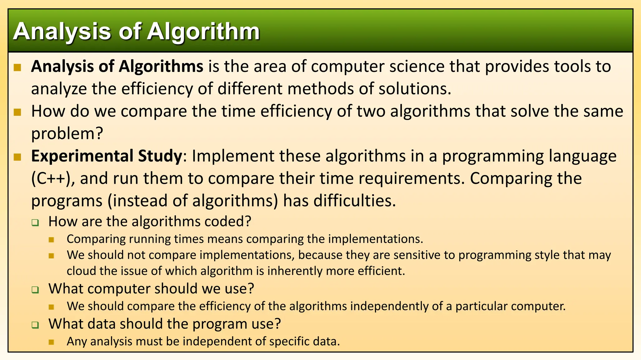  Analysis of Algorithms is the area of computer science that provides tools to
analyze the efficiency of different methods of solutions.
 How do we compare the time efficiency of two algorithms that solve the same
problem?
 Experimental Study: Implement these algorithms in a programming language
(C++), and run them to compare their time requirements. Comparing the
programs (instead of algorithms) has difficulties.
 How are the algorithms coded?
 Comparing running times means comparing the implementations.
 We should not compare implementations, because they are sensitive to programming style that may
cloud the issue of which algorithm is inherently more efficient.
 What computer should we use?
 We should compare the efficiency of the algorithms independently of a particular computer.
 What data should the program use?
 Any analysis must be independent of specific data.
Analysis of Algorithm
 