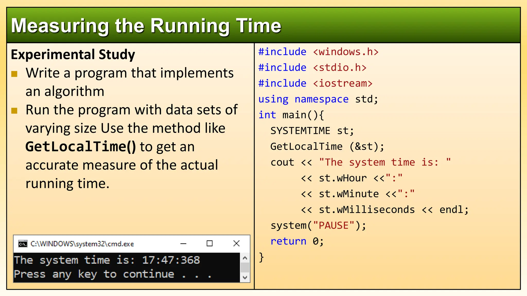 Experimental Study
 Write a program that implements
an algorithm
 Run the program with data sets of
varying size Use the method like
GetLocalTime() to get an
accurate measure of the actual
running time.
Measuring the Running Time
#include <windows.h>
#include <stdio.h>
#include <iostream>
using namespace std;
int main(){
SYSTEMTIME st;
GetLocalTime (&st);
cout << "The system time is: "
<< st.wHour <<":"
<< st.wMinute <<":"
<< st.wMilliseconds << endl;
system("PAUSE");
return 0;
}
 