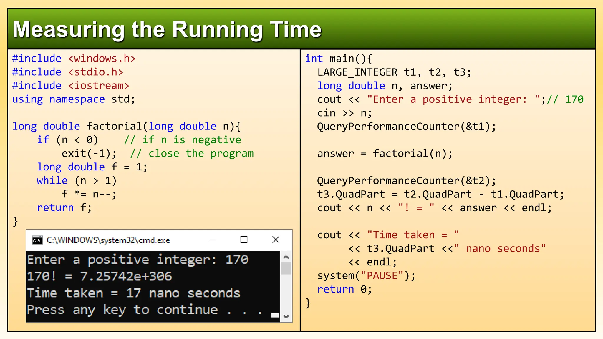 #include <windows.h>
#include <stdio.h>
#include <iostream>
using namespace std;
long double factorial(long double n){
if (n < 0) // if n is negative
exit(-1); // close the program
long double f = 1;
while (n > 1)
f *= n--;
return f;
}
Measuring the Running Time
int main(){
LARGE_INTEGER t1, t2, t3;
long double n, answer;
cout << "Enter a positive integer: ";// 170
cin >> n;
QueryPerformanceCounter(&t1);
answer = factorial(n);
QueryPerformanceCounter(&t2);
t3.QuadPart = t2.QuadPart - t1.QuadPart;
cout << n << "! = " << answer << endl;
cout << "Time taken = "
<< t3.QuadPart <<" nano seconds"
<< endl;
system("PAUSE");
return 0;
}
 