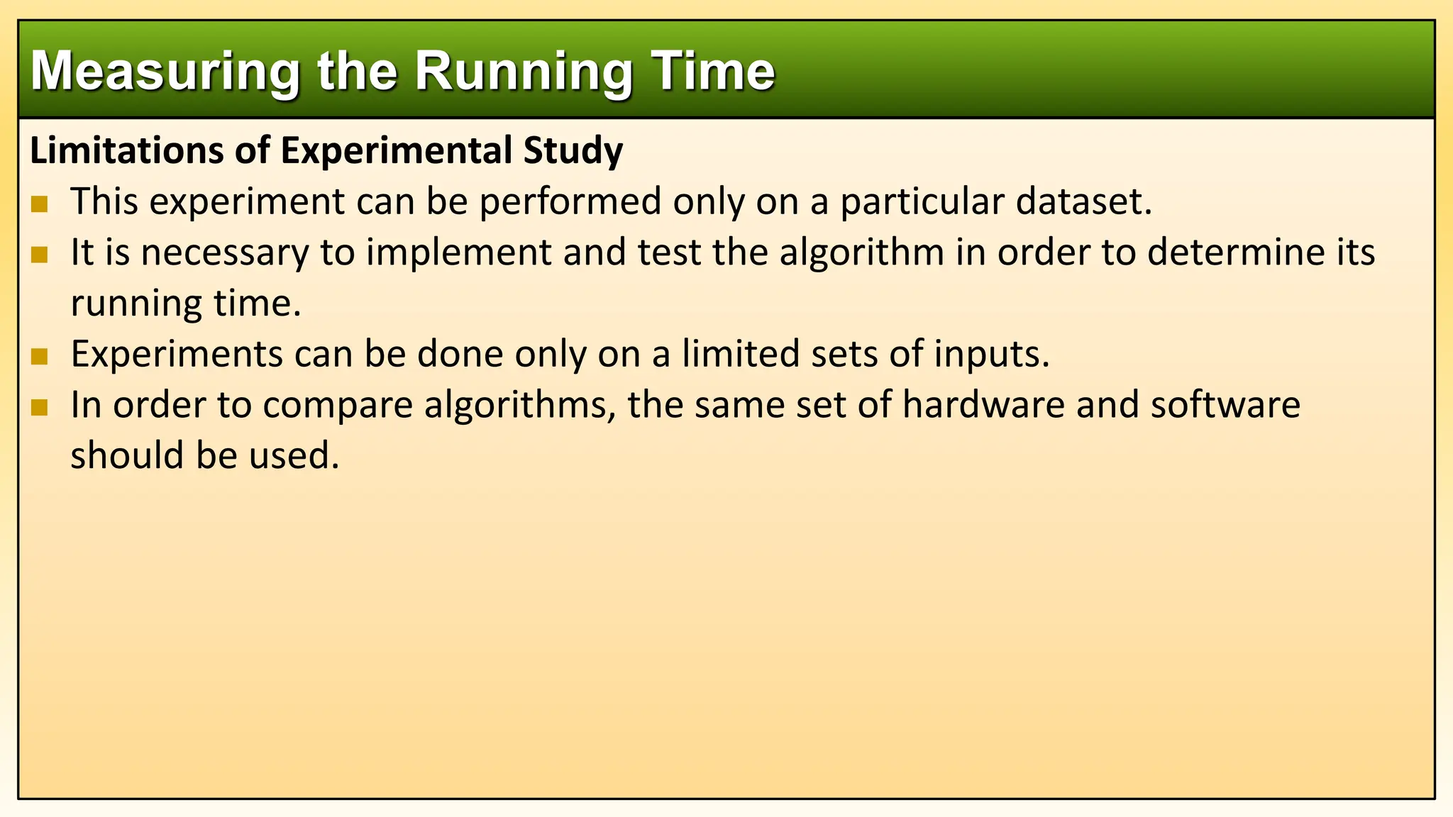 Limitations of Experimental Study
 This experiment can be performed only on a particular dataset.
 It is necessary to implement and test the algorithm in order to determine its
running time.
 Experiments can be done only on a limited sets of inputs.
 In order to compare algorithms, the same set of hardware and software
should be used.
Measuring the Running Time
 