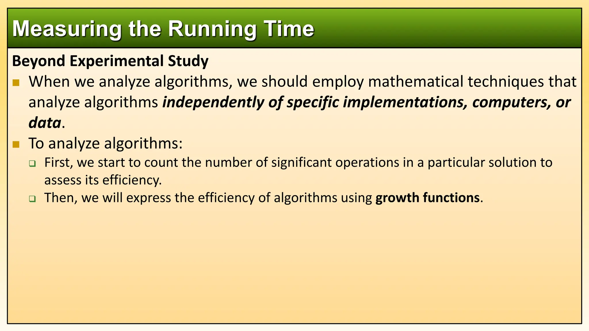 Beyond Experimental Study
 When we analyze algorithms, we should employ mathematical techniques that
analyze algorithms independently of specific implementations, computers, or
data.
 To analyze algorithms:
 First, we start to count the number of significant operations in a particular solution to
assess its efficiency.
 Then, we will express the efficiency of algorithms using growth functions.
Measuring the Running Time
 