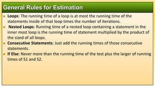  Loops: The running time of a loop is at most the running time of the
statements inside of that loop times the number of iterations.
 Nested Loops: Running time of a nested loop containing a statement in the
inner most loop is the running time of statement multiplied by the product of
the sized of all loops.
 Consecutive Statements: Just add the running times of those consecutive
statements.
 If Else: Never more than the running time of the test plus the larger of running
times of S1 and S2.
General Rules for Estimation
 