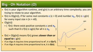  f(n) is your algorithm runtime, and g(n) is an arbitrary time complexity. you are
trying to relate to your algorithm.
 f(n) is O(g(n)), if for some real constants c (c > 0) and number n0 , f(n) ≤ c g(n)
for every input size n (n > n0).
 O(g(n))
= { f(n): there exist positive constants c and n0
such that 0 ≤ f(n) ≤ cg(n) for all n ≥ n0 }
 f(n) = O(g(n)) means f(n) grows slower than or
equal to c g(n)
 If an Algo A requires time proportional to n2, it is O(n2).
 If an Algo A requires time proportional to n, it is O(n).
Big - Oh Notation (O)
 