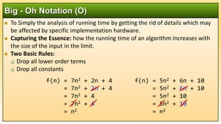  To Simply the analysis of running time by getting the rid of details which may
be affected by specific implementation hardware.
 Capturing the Essence: how the running time of an algorithm increases with
the size of the input in the limit.
 Two Basic Rules:
 Drop all lower order terms
 Drop all constants
Big - Oh Notation (O)
f(n) = 5n2 + 6n + 10
= 5n2 + 6n + 10
= 5n2 + 10
= 5n2 + 10
= n2
f(n) = 7n2 + 2n + 4
= 7n2 + 2n + 4
= 7n2 + 4
= 7n2 + 4
= n2
 