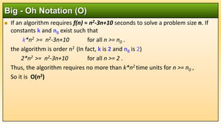  If an algorithm requires f(n) = n2-3n+10 seconds to solve a problem size n. If
constants k and n0 exist such that
k*n2 >= n2-3n+10 for all n >= n0 .
the algorithm is order n2 (In fact, k is 2 and n0 is 2)
2*n2 >= n2-3n+10 for all n >= 2 .
Thus, the algorithm requires no more than k*n2 time units for n >= n0 ,
So it is O(n2)
Big - Oh Notation (O)
 