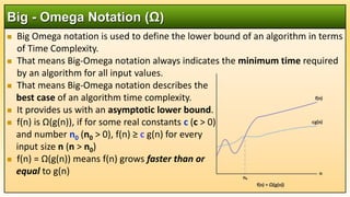  Big Omega notation is used to define the lower bound of an algorithm in terms
of Time Complexity.
 That means Big-Omega notation always indicates the minimum time required
by an algorithm for all input values.
 That means Big-Omega notation describes the
best case of an algorithm time complexity.
 It provides us with an asymptotic lower bound.
 f(n) is Ω(g(n)), if for some real constants c (c > 0)
and number n0 (n0 > 0), f(n) ≥ c g(n) for every
input size n (n > n0)
 f(n) = Ω(g(n)) means f(n) grows faster than or
equal to g(n)
Big - Omega Notation (Ω)
 