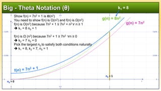 Big - Theta Notation (θ)
g(n) = 8n2
g(n) = 7n2
Show f(n) = 7n2 + 1 is 𝚹(n2)
You need to show f(n) is O(n2) and f(n) is Ω(n2)
f(n) is O(n2) because 7n2 + 1 ≤ 7n2 + n2 ∀ n ≥ 1
 k1 = 8 n0 = 1
f(n) is Ω (n2) because 7n2 + 1 ≥ 7n2 ∀n ≥ 0
 k2 = 7 n0 = 0
Pick the largest n0 to satisfy both conditions naturally
 k1 = 8, k2 = 7, n0 = 1
k1 = 8
n0 = 1
n0 = 0
 