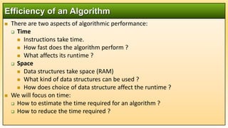  There are two aspects of algorithmic performance:
 Time
 Instructions take time.
 How fast does the algorithm perform ?
 What affects its runtime ?
 Space
 Data structures take space (RAM)
 What kind of data structures can be used ?
 How does choice of data structure affect the runtime ?
 We will focus on time:
 How to estimate the time required for an algorithm ?
 How to reduce the time required ?
Efficiency of an Algorithm
 