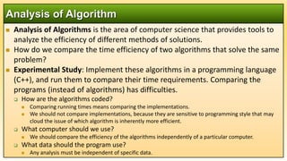  Analysis of Algorithms is the area of computer science that provides tools to
analyze the efficiency of different methods of solutions.
 How do we compare the time efficiency of two algorithms that solve the same
problem?
 Experimental Study: Implement these algorithms in a programming language
(C++), and run them to compare their time requirements. Comparing the
programs (instead of algorithms) has difficulties.
 How are the algorithms coded?
 Comparing running times means comparing the implementations.
 We should not compare implementations, because they are sensitive to programming style that may
cloud the issue of which algorithm is inherently more efficient.
 What computer should we use?
 We should compare the efficiency of the algorithms independently of a particular computer.
 What data should the program use?
 Any analysis must be independent of specific data.
Analysis of Algorithm
 