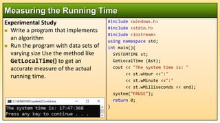 Experimental Study
 Write a program that implements
an algorithm
 Run the program with data sets of
varying size Use the method like
GetLocalTime() to get an
accurate measure of the actual
running time.
Measuring the Running Time
#include <windows.h>
#include <stdio.h>
#include <iostream>
using namespace std;
int main(){
SYSTEMTIME st;
GetLocalTime (&st);
cout << "The system time is: "
<< st.wHour <<":"
<< st.wMinute <<":"
<< st.wMilliseconds << endl;
system("PAUSE");
return 0;
}
 