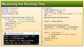 #include <windows.h>
#include <stdio.h>
#include <iostream>
using namespace std;
long double factorial(long double n){
if (n < 0) // if n is negative
exit(-1); // close the program
long double f = 1;
while (n > 1)
f *= n--;
return f;
}
Measuring the Running Time
int main(){
LARGE_INTEGER t1, t2, t3;
long double n, answer;
cout << "Enter a positive integer: ";// 170
cin >> n;
QueryPerformanceCounter(&t1);
answer = factorial(n);
QueryPerformanceCounter(&t2);
t3.QuadPart = t2.QuadPart - t1.QuadPart;
cout << n << "! = " << answer << endl;
cout << "Time taken = "
<< t3.QuadPart <<" nano seconds"
<< endl;
system("PAUSE");
return 0;
}
 