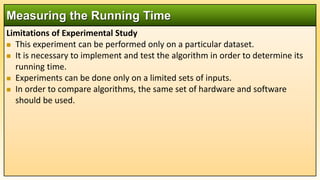 Limitations of Experimental Study
 This experiment can be performed only on a particular dataset.
 It is necessary to implement and test the algorithm in order to determine its
running time.
 Experiments can be done only on a limited sets of inputs.
 In order to compare algorithms, the same set of hardware and software
should be used.
Measuring the Running Time
 