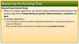Beyond Experimental Study
 When we analyze algorithms, we should employ mathematical techniques that
analyze algorithms independently of specific implementations, computers, or
data.
 To analyze algorithms:
 First, we start to count the number of significant operations in a particular solution to
assess its efficiency.
 Then, we will express the efficiency of algorithms using growth functions.
Measuring the Running Time
 