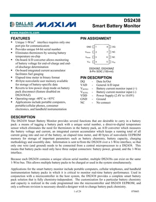 DS2438
                                                                       Smart Battery Monitor
www.maxim-ic.com
FEATURES                                                  PIN ASSIGNMENT
                   ®
§   Unique 1-Wire interface requires only one
    port pin for communication                                 GND         1       8   DQ
§   Provides unique 64-bit serial number
                                                              VSENS+                   NC
§   Eliminates thermistors by sensing battery                              2       7

    temperature on-chip                                       VSENS-       3       6   NC
§   On-board A/D converter allows monitoring
                                                                VAD        4       5   VDD
    of battery voltage for end-of-charge and end-
    of-discharge determination
                                                                   DS2438Z, DS2438AZ
§   On-board integrated current accumulator                        8-Pin SOIC (150-mil)
    facilitates fuel gauging
§   Elapsed time meter in binary format                   PIN DESCRIPTION
§   40-byte nonvolatile user memory available             DQ           -   Data In/Out
    for storage of battery-specific data                  VAD          -   General A/D input
§   Reverts to low-power sleep mode on battery            VSENS+       -   Battery current monitor input (+)
    pack disconnect (feature disabled on                  VSENS-       -   Battery current monitor input (-)
    DS2438AZ)                                             VDD          -   Power Supply (2.4V to 10.0V)
§   Operating range -40ºC to +85ºC                        GND          -   Ground
§   Applications include portable computers,              NC           -   No connect
    portable/cellular phones, consumer
    electronics, and handheld instrumentation

DESCRIPTION
The DS2438 Smart Battery Monitor provides several functions that are desirable to carry in a battery
pack: a means of tagging a battery pack with a unique serial number, a direct-to-digital temperature
sensor which eliminates the need for thermistors in the battery pack, an A/D converter which measures
the battery voltage and current, an integrated current accumulator which keeps a running total of all
current going into and out of the battery, an elapsed time meter, and 40 bytes of nonvolatile EEPROM
memory for storage of important parameters such as battery chemistry, battery capacity, charging
methodology and assembly date. Information is sent to/from the DS2438 over a 1-Wire interface, so that
only one wire (and ground) needs to be connected from a central microprocessor to a DS2438. This
means that battery packs need only have three output connectors: battery power, ground, and the 1-Wire
interface.

Because each DS2438 contains a unique silicon serial number, multiple DS2438s can exist on the same
1-Wire bus. This allows multiple battery packs to be charged or used in the system simultaneously.

Applications for the smart battery monitor include portable computers, cellular telephones, and handheld
instrumentation battery packs in which it is critical to monitor real-time battery performance. Used in
conjunction with a microcontroller in the host system, the DS2438 provides a complete smart battery
pack solution that is fully chemistry-independent. The customization for a particular battery chemistry
and capacity is realized in the code programmed into the microcontroller and DS2438 EEPROM, and
only a software revision is necessary should a designer wish to change battery pack chemistry.
                                                    1 of 29                                            070605
 