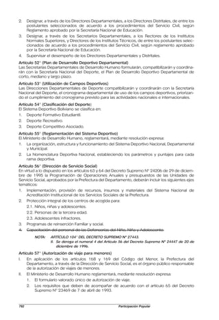 2.    Designar, a través de los Directores Departamentales, a los Directores Distritales, de entre los
      postulantes seleccionados de acuerdo a los procedimientos del Servicio Civil, según
      Reglamento aprobado por la Secretaría Nacional de Educación.
3.    Designar, a través de los Secretarios Departamentales, a los Rectores de los Institutos
      Normales Superiores, y Directores de los Institutos Técnicos, de entre los postulantes selec-
      cionados de acuerdo a los procedimientos del Servicio Civil, según reglamento aprobado
      por la Secretaría Nacional de Educación.
4.    Supervisar el desempeño de los Directores Departamentales y Distritales.
Artículo 52° (Plan de Desarrollo Deportivo Departamental)
Las Secretarías Departamentales de Desarrollo Humano formularán, compatibilizarán y coordina-
rán con la Secretaría Nacional del Deporte, el Plan de Desarrollo Deportivo Departamental de
corto, mediano y largo plazo.
Artículo 53° (Utilización de Campos Deportivos)
Las Direcciones Departamentales de Deporte compatibilizarán y coordinarán con la Secretaría
Nacional del Deporte, el cronograma departamental de uso de los campos deportivos, priorizan-
do el cumplimiento del cronograma previsto para las actividades nacionales e internacionales.
Artículo 54° (Clasificación del Deporte)
El Sistema Deportivo Boliviano se clasifica en:
1. Deporte Formativo Estudiantil.
2. Deporte Recreativo.
3. Deporte Competitivo Asociado.
Artículo 55° (Reglamentación del Sistema Deportivo)
El Ministerio de Desarrollo Humano, reglamentará, mediante resolución expresa:
1. La organización, estructura y funcionamiento del Sistema Deportivo Nacional, Departamental
     y Municipal.
2. La Nomenclatura Deportiva Nacional, estableciendo los parámetros y puntajes para cada
     rama deportiva.
Artículo 56° (Dirección de Servicio Social)
En virtud a lo dispuesto en los artículos 63 y 64 del Decreto Supremo Nº 24206 de 29 de diciem-
bre de 1995 la Programación de Operaciones Anuales y presupuestos de las Unidades de
Servicio Social, aprobados por la Prefectura del Departamento, deberán incluir los siguientes ejes
temáticos:
1. Implementación, provisión de recursos, insumos y materiales del Sistema Nacional de
     Acreditación Institucional de los Servicios Sociales de la Prefectura.
2. Protección integral de los centros de acogida para:
     2.1. Niños, niñas y adolescentes.
     2.2. Personas de la tercera edad.
     2.3. Adolescentes infractores.
3. Programas de reinserción Familiar y social.
4. Capacitación del personal de las Defensorías del Niño, Niña y Adolescente.
          NOTA:    ARTÍCULO 104° DEL DECRETO SUPREMO Nº 27443.
                   II. Se deroga el numeral 4 del Artículo 56 del Decreto Supremo Nº 24447 de 20 de
                       diciembre de 1996.
Artículo 57° (Autorización de viaje para menores)
I.   En aplicación de los artículos 168 y 169 del Código del Menor, la Prefectura del
     Departamento, a través de la Dirección de Servicio Social, es el órgano público responsable
     de la autorización de viajes de menores.
II. El Ministerio de Desarrollo Humano reglamentará, mediante resolución expresa:
     1. El formulario valorado único de autorización de viaje.
     2. Los requisitos que deben de acompañar de acuerdo con el artículo 65 del Decreto
          Supremo Nº 23469 de 7 de abril de 1993.


792                                                       Participación Popular
 