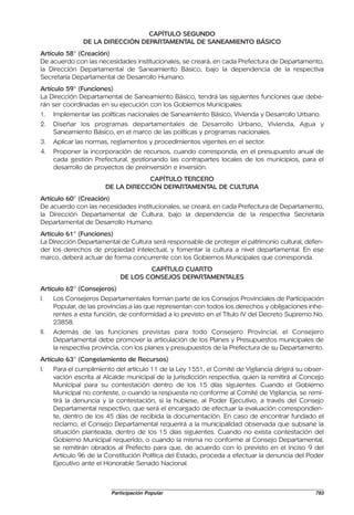 CAPÍTULO SEGUNDO
                DE LA DIRECCIÓN DEPARTAMENTAL DE SANEAMIENTO BÁSICO
Artículo 58° (Creación)
De acuerdo con las necesidades institucionales, se creará, en cada Prefectura de Departamento,
la Dirección Departamental de Saneamiento Básico, bajo la dependencia de la respectiva
Secretaría Departamental de Desarrollo Humano.
Artículo 59° (Funciones)
La Dirección Departamental de Saneamiento Básico, tendrá las siguientes funciones que debe-
rán ser coordinadas en su ejecución con los Gobiernos Municipales:
1.    Implementar las políticas nacionales de Saneamiento Básico, Vivienda y Desarrollo Urbano.
2.    Diseñar los programas departamentales de Desarrollo Urbano, Vivienda, Agua y
      Saneamiento Básico, en el marco de las políticas y programas nacionales.
3.    Aplicar las normas, reglamentos y procedimientos vigentes en el sector.
4.    Proponer la incorporación de recursos, cuando corresponda, en el presupuesto anual de
      cada gestión Prefectural, gestionando las contrapartes locales de los municipios, para el
      desarrollo de proyectos de preinversión e inversión.
                                    CAPÍTULO TERCERO
                        DE LA DIRECCIÓN DEPARTAMENTAL DE CULTURA
Artículo 60° (Creación)
De acuerdo con las necesidades institucionales, se creará, en cada Prefectura de Departamento,
la Dirección Departamental de Cultura, bajo la dependencia de la respectiva Secretaría
Departamental de Desarrollo Humano.
Artículo 61° (Funciones)
La Dirección Departamental de Cultura será responsable de proteger el patrimonio cultural, defen-
der los derechos de propiedad intelectual, y fomentar la cultura a nivel departamental. En ese
marco, deberá actuar de forma concurrente con los Gobiernos Municipales que corresponda.
                                     CAPÍTULO CUARTO
                             DE LOS CONSEJOS DEPARTAMENTALES
Artículo 62° (Consejeros)
I.    Los Consejeros Departamentales forman parte de los Consejos Provinciales de Participación
      Popular, de las provincias a las que representan con todos los derechos y obligaciones inhe-
      rentes a esta función, de conformidad a lo previsto en el Título IV del Decreto Supremo No.
      23858.
II.   Además de las funciones previstas para todo Consejero Provincial, el Consejero
      Departamental debe promover la articulación de los Planes y Presupuestos municipales de
      la respectiva provincia, con los planes y presupuestos de la Prefectura de su Departamento.
Artículo 63° (Congelamiento de Recursos)
I.    Para el cumplimiento del artículo 11 de la Ley 1551, el Comité de Vigilancia dirigirá su obser-
      vación escrita al Alcalde municipal de la jurisdicción respectiva, quien la remitirá al Concejo
      Municipal para su contestación dentro de los 15 días siguientes. Cuando el Gobierno
      Municipal no conteste, o cuando la respuesta no conforme al Comité de Vigilancia, se remi-
      tirá la denuncia y la contestación, si la hubiese, al Poder Ejecutivo, a través del Consejo
      Departamental respectivo, que será el encargado de efectuar la evaluación correspondien-
      te, dentro de los 45 días de recibida la documentación. En caso de encontrar fundado el
      reclamo, el Consejo Departamental requerirá a la municipalidad observada que subsane la
      situación planteada, dentro de los 15 días siguientes. Cuando no exista contestación del
      Gobierno Municipal requerido, o cuando la misma no conforme al Consejo Departamental,
      se remitirán obrados al Prefecto para que, de acuerdo con lo previsto en el Inciso 9 del
      Artículo 96 de la Constitución Política del Estado, proceda a efectuar la denuncia del Poder
      Ejecutivo ante el Honorable Senado Nacional.



                          Participación Popular                                                   793
 