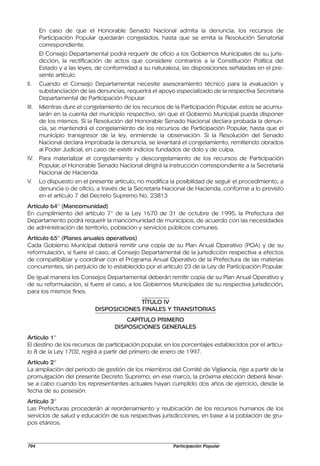 En caso de que el Honorable Senado Nacional admita la denuncia, los recursos de
       Participación Popular quedarán congelados, hasta que se emita la Resolución Senatorial
       correspondiente.
       El Consejo Departamental podrá requerir de oficio a los Gobiernos Municipales de su juris-
       dicción, la rectificación de actos que considere contrarios a la Constitución Política del
       Estado y a las leyes, de conformidad a su naturaleza, las disposiciones señaladas en el pre-
       sente artículo.
II.    Cuando el Consejo Departamental necesite asesoramiento técnico para la evaluación y
       substanciación de las denuncias, requerirá el apoyo especializado de la respectiva Secretaria
       Departamental de Participación Popular.
III.   Mientras dure el congelamiento de los recursos de la Participación Popular, estos se acumu-
       larán en la cuenta del municipio respectivo, sin que el Gobierno Municipal pueda disponer
       de los mismos. Si la Resolución del Honorable Senado Nacional declara probada la denun-
       cia, se mantendrá el congelamiento de los recursos de Participación Popular, hasta que el
       municipio transgresor de la ley, enmiende la observación. Si la Resolución del Senado
       Nacional declara improbada la denuncia, se levantará el congelamiento, remitiendo obrados
       al Poder Judicial, en caso de existir indicios fundados de dolo y de culpa.
IV.    Para materializar el congelamiento y descongelamiento de los recursos de Participación
       Popular, el Honorable Senado Nacional dirigirá la instrucción correspondiente a la Secretaría
       Nacional de Hacienda.
V.     Lo dispuesto en el presente artículo, no modifica la posibilidad de seguir el procedimiento, a
       denuncia o de oficio, a través de la Secretaría Nacional de Hacienda, conforme a lo previsto
       en el artículo 7 del Decreto Supremo No. 23813
Artículo 64° (Mancomunidad)
En cumplimiento del artículo 7° de la Ley 1670 de 31 de octubre de 1995, la Prefectura del
Departamento podrá requerir la mancomunidad de municipios, de acuerdo con las necesidades
de administración de territorio, población y servicios públicos comunes.
Artículo 65° (Planes anuales operativos)
Cada Gobierno Municipal deberá remitir una copia de su Plan Anual Operativo (POA) y de su
reformulación, si fuere el caso, al Consejo Departamental de la jurisdicción respectiva a efectos
de compatibilizar y coordinar con el Programa Anual Operativo de la Prefectura de las materias
concurrentes, sin perjuicio de lo establecido por el artículo 23 de la Ley de Participación Popular.
De igual manera los Consejos Departamental deberán remitir copia de su Plan Anual Operativo y
de su reformulación, si fuere el caso, a los Gobiernos Municipales de su respectiva jurisdicción,
para los mismos fines.
                                          TÍTULO IV
                            DISPOSICIONES FINALES Y TRANSITORIAS
                                        CAPÍTULO PRIMERO
                                    DISPOSICIONES GENERALES
Artículo 1°
El destino de los recursos de participación popular, en los porcentajes establecidos por el artícu-
lo 8 de la Ley 1702, regirá a partir del primero de enero de 1997.
Artículo 2°
La ampliación del periodo de gestión de los miembros del Comité de Vigilancia, rige a partir de la
promulgación del presente Decreto Supremo; en ese marco, la próxima elección deberá llevar-
se a cabo cuando los representantes actuales hayan cumplido dos años de ejercicio, desde la
fecha de su posesión.
Artículo 3°
Las Prefecturas procederán al reordenamiento y reubicación de los recursos humanos de los
servicios de salud y educación de sus respectivas jurisdicciones, en base a la población de gru-
pos etáreos.


794                                                       Participación Popular
 