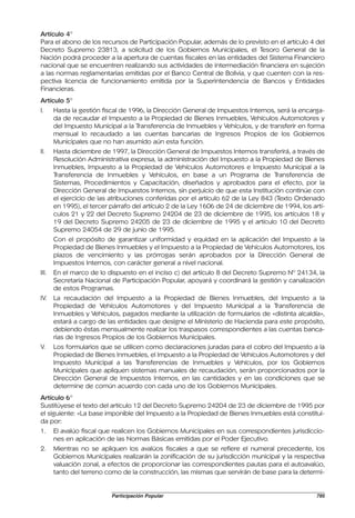 Artículo 4°
Para el abono de los recursos de Participación Popular, además de lo previsto en el artículo 4 del
Decreto Supremo 23813, a solicitud de los Gobiernos Municipales, el Tesoro General de la
Nación podrá proceder a la apertura de cuentas fiscales en las entidades del Sistema Financiero
nacional que se encuentren realizando sus actividades de intermediación financiera en sujeción
a las normas reglamentarias emitidas por el Banco Central de Bolivia, y que cuenten con la res-
pectiva licencia de funcionamiento emitida por la Superintendencia de Bancos y Entidades
Financieras.
Artículo 5°
I.     Hasta la gestión fiscal de 1996, la Dirección General de Impuestos Internos, será la encarga-
       da de recaudar el Impuesto a la Propiedad de Bienes Inmuebles, Vehículos Automotores y
       del Impuesto Municipal a la Transferencia de Inmuebles y Vehículos, y de transferir en forma
       mensual lo recaudado a las cuentas bancarias de Ingresos Propios de los Gobiernos
       Municipales que no han asumido aún esta función.
II.    Hasta diciembre de 1997, la Dirección General de Impuestos Internos transferirá, a través de
       Resolución Administrativa expresa, la administración del Impuesto a la Propiedad de Bienes
       Inmuebles, Impuesto a la Propiedad de Vehículos Automotores e Impuesto Municipal a la
       Transferencia de Inmuebles y Vehículos, en base a un Programa de Transferencia de
       Sistemas, Procedimientos y Capacitación, diseñados y aprobados para el efecto, por la
       Dirección General de Impuestos Internos, sin perjuicio de que esta Institución continúe con
       el ejercicio de las atribuciones conferidas por el artículo 62 de la Ley 843 (Texto Ordenado
       en 1995), el tercer párrafo del artículo 2 de la Ley 1606 de 24 de diciembre de 1994, los artí-
       culos 21 y 22 del Decreto Supremo 24204 de 23 de diciembre de 1995, los artículos 18 y
       19 del Decreto Supremo 24205 de 23 de diciembre de 1995 y el artículo 10 del Decreto
       Supremo 24054 de 29 de junio de 1995.
       Con el propósito de garantizar uniformidad y equidad en la aplicación del Impuesto a la
       Propiedad de Bienes Inmuebles y el Impuesto a la Propiedad de Vehículos Automotores, los
       plazos de vencimiento y las prórrogas serán aprobados por la Dirección General de
       Impuestos Internos, con carácter general a nivel nacional.
III.   En el marco de lo dispuesto en el inciso c) del artículo 8 del Decreto Supremo Nº 24134, la
       Secretaría Nacional de Participación Popular, apoyará y coordinará la gestión y canalización
       de estos Programas.
IV.    La recaudación del Impuesto a la Propiedad de Bienes Inmuebles, del Impuesto a la
       Propiedad de Vehículos Automotores y del Impuesto Municipal a la Transferencia de
       Inmuebles y Vehículos, pagados mediante la utilización de formularios de «distinta alcaldía»,
       estará a cargo de las entidades que designe el Ministerio de Hacienda para este propósito,
       debiendo éstas mensualmente realizar los traspasos correspondientes a las cuentas banca-
       rias de Ingresos Propios de los Gobiernos Municipales.
V.     Los formularios que se utilicen como declaraciones juradas para el cobro del Impuesto a la
       Propiedad de Bienes Inmuebles, el Impuesto a la Propiedad de Vehículos Automotores y del
       Impuesto Municipal a las Transferencias de Inmuebles y Vehículos, por los Gobiernos
       Municipales que apliquen sistemas manuales de recaudación, serán proporcionados por la
       Dirección General de Impuestos Internos, en las cantidades y en las condiciones que se
       determine de común acuerdo con cada uno de los Gobiernos Municipales.
Artículo 6°
Sustitúyese el texto del artículo 12 del Decreto Supremo 24204 de 23 de diciembre de 1995 por
el siguiente: «La base imponible del Impuesto a la Propiedad de Bienes Inmuebles está constitui-
da por:
1.     El avalúo fiscal que realicen los Gobiernos Municipales en sus correspondientes jurisdiccio-
       nes en aplicación de las Normas Básicas emitidas por el Poder Ejecutivo.
2.     Mientras no se apliquen los avalúos fiscales a que se refiere el numeral precedente, los
       Gobiernos Municipales realizarán la zonificación de su jurisdicción municipal y la respectiva
       valuación zonal, a efectos de proporcionar las correspondientes pautas para el autoavalúo,
       tanto del terreno como de la construcción, las mismas que servirán de base para la determi-


                           Participación Popular                                                   795
 