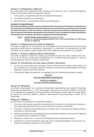 Artículo 14° (Participación y Vigilancia)
De conformidad con lo dispuesto en los artículos 8 y 10 de la Ley 1551, el Comité de Vigilancia,
deberá pronunciarse sobre las siguientes materias:
1.    Formulación y cumplimiento del Plan de Desarrollo Municipal.
2.    Formulación del Plan Anual Operativo.
3.    Ejecución física - presupuestaria del Plan Anual Operativo.
Artículo 15° (Control Social)
El Comité de Vigilancia ejerce control y vigilancia sobre los recursos del Gobierno Municipal que
corresponden a la Participación Popular, cuidando que su utilización sea conforme a las normas
que rigen la materia, y a los convenios y contratos suscritos por el Gobierno Municipal, sin per-
juicio al derecho de petición establecido por el artículo 7 de la Constitución Política del Estado,
concordante con el artículo 115 de la Ley Orgánica de Municipalidades.
          NOTA:    DISPOSICIONES DEROGATORIAS DE LA LEY Nº 2235.-
                   Artículo 15º, del Decreto Reglamentario Nº 24447, de 20 de diciembre de 1996, de los
                   Comités de Vigilancia.

Artículo 16° (Independencia del Comité de Vigilancia)
El Comité de Vigilancia es una institución de la sociedad civil, que actúa dentro del marco legal
específico previsto para su naturaleza y organización. Su estructura y funcionamiento, es inde-
pendiente de los órganos públicos debiendo, éstos, abstenerse de intervenir en su gestión.
Artículo 17° (Control y vigilancia sobre las Defensorías)
El Comité de Vigilancia controlará y vigilará que la Defensoría del niño, niña y adolescente, cum-
pla con las funciones y atribuciones establecidas en el presente Decreto Supremo, y hará las
representaciones del caso cuando corresponda.
Artículo 18° (Coordinación con otras Juntas, Comités o Directorios)
I.    En caso de conformarse otros Comités, Juntas o Directorios Sectoriales, relacionados con
      las competencias municipales, deberán coordinar e informar de sus actividades al Comité de
      Vigilancia, actuando de forma conjunta.
II.   El Comité de Vigilancia designará a su delegado ante las instancias sectoriales creadas.
                                          TÍTULO II
                                DE LOS GOBIERNOS MUNICIPALES
                                      CAPÍTULO PRIMERO
                                 DE LOS DISTRITOS MUNICIPALES.
Artículo 19° (Definición)
Los Distritos Municipales son unidades administrativas dependientes del Gobierno Municipal,
integradas territorialmente, y a las cuales deben adecuarse los servicios públicos. Funcionan
como categorías de agregación para la planificación participativa, en las cuales se pueden elabo-
rar planes de desarrollo distrital y ejercer la administración desconcentrada a través de un
Subalcalde.
Artículo 20° (Objetivos)
La Distritación Municipal tiene los siguientes objetivos:
1.    Promover la eficacia de la gestión administrativa del municipio en su jurisdicción, favorecien-
      do la adecuada utilización de los recursos técnicos, humanos y financieros.
2.    Promover la eficiencia interinstitucional en el manejo de los recursos y las políticas públicas
      sectoriales e intersectoriales.
3.    Facilitar la participación de las Organizaciones Territoriales de Base y del Comité de Vigilancia
      en la planificación participativa municipal.
4.    Respetar la unidad socio - cultural de las Organizaciones Territoriales de Base.
5.    Contribuir en el aprovechamiento adecuado de las unidades geográficas, económicas, eco-
      lógicas y productivas existentes en el municipio.



                          Participación Popular                                                    785
 