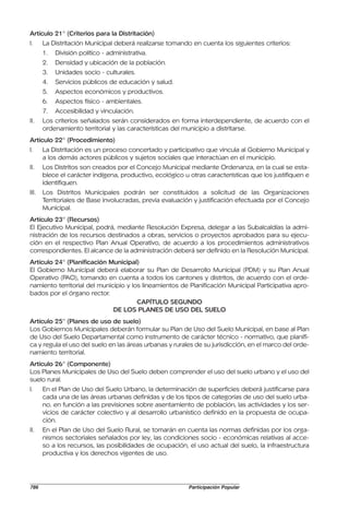 Artículo 21° (Criterios para la Distritación)
I.     La Distritación Municipal deberá realizarse tomando en cuenta los siguientes criterios:
       1.   División político - administrativa.
       2.   Densidad y ubicación de la población.
       3.   Unidades socio - culturales.
       4.   Servicios públicos de educación y salud.
       5.   Aspectos económicos y productivos.
       6.   Aspectos físico - ambientales.
       7.   Accesibilidad y vinculación.
II.    Los criterios señalados serán considerados en forma interdependiente, de acuerdo con el
       ordenamiento territorial y las características del municipio a distritarse.
Artículo 22° (Procedimiento)
I.     La Distritación es un proceso concertado y participativo que vincula al Gobierno Municipal y
       a los demás actores públicos y sujetos sociales que interactúan en el municipio.
II.    Los Distritos son creados por el Concejo Municipal mediante Ordenanza, en la cual se esta-
       blece el carácter indígena, productivo, ecológico u otras características que los justifiquen e
       identifiquen.
III.   Los Distritos Municipales podrán ser constituidos a solicitud de las Organizaciones
       Territoriales de Base involucradas, previa evaluación y justificación efectuada por el Concejo
       Municipal.
Artículo 23° (Recursos)
El Ejecutivo Municipal, podrá, mediante Resolución Expresa, delegar a las Subalcaldías la admi-
nistración de los recursos destinados a obras, servicios o proyectos aprobados para su ejecu-
ción en el respectivo Plan Anual Operativo, de acuerdo a los procedimientos administrativos
correspondientes. El alcance de la administración deberá ser definido en la Resolución Municipal.
Artículo 24° (Planificación Municipal)
El Gobierno Municipal deberá elaborar su Plan de Desarrollo Municipal (PDM) y su Plan Anual
Operativo (PAO), tomando en cuenta a todos los cantones y distritos, de acuerdo con el orde-
namiento territorial del municipio y los lineamientos de Planificación Municipal Participativa apro-
bados por el órgano rector.
                                       CAPÍTULO SEGUNDO
                              DE LOS PLANES DE USO DEL SUELO
Artículo 25° (Planes de uso de suelo)
Los Gobiernos Municipales deberán formular su Plan de Uso del Suelo Municipal, en base al Plan
de Uso del Suelo Departamental como instrumento de carácter técnico - normativo, que planifi-
ca y regula el uso del suelo en las áreas urbanas y rurales de su jurisdicción, en el marco del orde-
namiento territorial.
Artículo 26° (Componente)
Los Planes Municipales de Uso del Suelo deben comprender el uso del suelo urbano y el uso del
suelo rural.
I.     En el Plan de Uso del Suelo Urbano, la determinación de superficies deberá justificarse para
       cada una de las áreas urbanas definidas y de los tipos de categorías de uso del suelo urba-
       no. en función a las previsiones sobre asentamiento de población, las actividades y los ser-
       vicios de carácter colectivo y al desarrollo urbanístico definido en la propuesta de ocupa-
       ción.
II.    En el Plan de Uso del Suelo Rural, se tomarán en cuenta las normas definidas por los orga-
       nismos sectoriales señalados por ley, las condiciones socio - económicas relativas al acce-
       so a los recursos, las posibilidades de ocupación, el uso actual del suelo, la infraestructura
       productiva y los derechos vigentes de uso.




786                                                        Participación Popular
 