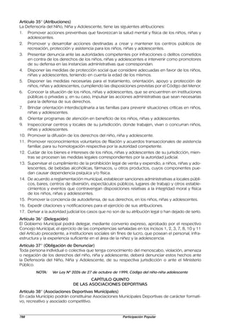 Artículo 35° (Atribuciones)
La Defensoría del Niño, Niña y Adolescente, tiene las siguientes atribuciones:
1. Promover acciones preventivas que favorezcan la salud mental y física de los niños, niñas y
     adolescentes.
2. Promover y desarrollar acciones destinadas a crear y mantener los centros públicos de
     recreación, protección y asistencia para los niños, niñas y adolescentes.
3. Presentar denuncia ante las autoridades competentes por infracciones o delitos cometidos
     en contra de los derechos de los niños, niñas y adolescentes e intervenir como promotores
     de su defensa en las instancias administrativas que correspondan.
4. Disponer las medidas de protección social que considere adecuadas en favor de los niños,
     niñas y adolescentes, teniendo en cuenta la edad de los mismos.
5. Disponer las medidas necesarias para el tratamiento, orientación, apoyo y protección de
     niños, niñas y adolescentes, cumpliendo las disposiciones previstas por el Código del Menor.
6. Conocer la situación de los niños, niñas y adolescentes, que se encuentren en instituciones
     públicas o privadas y, en su caso, impulsar las acciones administrativas que sean necesarias
     para la defensa de sus derechos.
7. Brindar orientación interdisciplinaria a las familias para prevenir situaciones críticas en niños,
     niñas y adolescentes.
8. Orientar programas de atención en beneficio de los niños, niñas y adolescentes.
9. Inspeccionar centros y locales de su jurisdicción, donde trabajen, vivan o concurran niños,
     niñas y adolescentes.
10. Promover la difusión de los derechos del niño, niña y adolescente.
11. Promover reconocimientos voluntarios de filiación y acuerdos transaccionales de asistencia
     familiar, para su homologación respectiva por la autoridad competente.
12. Cuidar de los bienes e intereses de los niños, niñas y adolescentes de su jurisdicción, mien-
     tras se procesen las medidas legales correspondientes por la autoridad judicial.
13. Supervisar el cumplimiento de la prohibición legal de venta y expendio, a niños, niñas y ado-
     lescentes, de bebidas alcohólicas, fármacos, u otros productos, cuyos componentes pue-
     dan causar dependencia psíquica y/o física.
14. De acuerdo a reglamentación municipal, establecer sanciones administrativas a locales públi-
     cos, bares, centros de diversión, espectáculos públicos, lugares de trabajo y otros estable-
     cimientos y eventos que contravengan disposiciones relativas a la integridad moral y física
     de los niños, niñas y adolescentes.
15. Promover la conciencia de autodefensa, de sus derechos, en los niños, niñas y adolescentes.
16. Expedir citaciones y notificaciones para el ejercicio de sus atribuciones.
17. Derivar a la autoridad judicial los casos que no son de su atribución legal o han dejado de serlo.
Artículo 36° (Delegación)
El Gobierno Municipal podrá delegar, mediante convenio expreso, aprobado por el respectivo
Concejo Municipal, el ejercicio de las competencias señaladas en los incisos 1, 2, 3, 7, 8, 10 y 11
del Artículo precedente, a instituciones sociales sin fines de lucro, que posean el personal, infra-
estructura y la experiencia suficiente en el área de la niñez y la adolescencia.
Artículo 37° (Obligación de Denunciar)
Toda persona individual o colectiva que tenga conocimiento del menoscabo, violación, amenaza
o negación de los derechos del niño, niña y adolescente, deberá denunciar estos hechos ante
la Defensoría del Niño, Niña y Adolescente, de su respectiva jurisdicción o ante el Ministerio
Público.
         NOTA:    Ver Ley Nº 2026 de 27 de octubre de 1999, Código del niño-niña adolescente

                                      CAPÍTULO QUINTO
                              DE LAS ASOCIACIONES DEPORTIVAS
Artículo 38° (Asociaciones Deportivas Municipales)
En cada Municipio podrán constituirse Asociaciones Municipales Deportivas de carácter formati-
vo, recreativo y asociado competitivo.


788                                                      Participación Popular
 